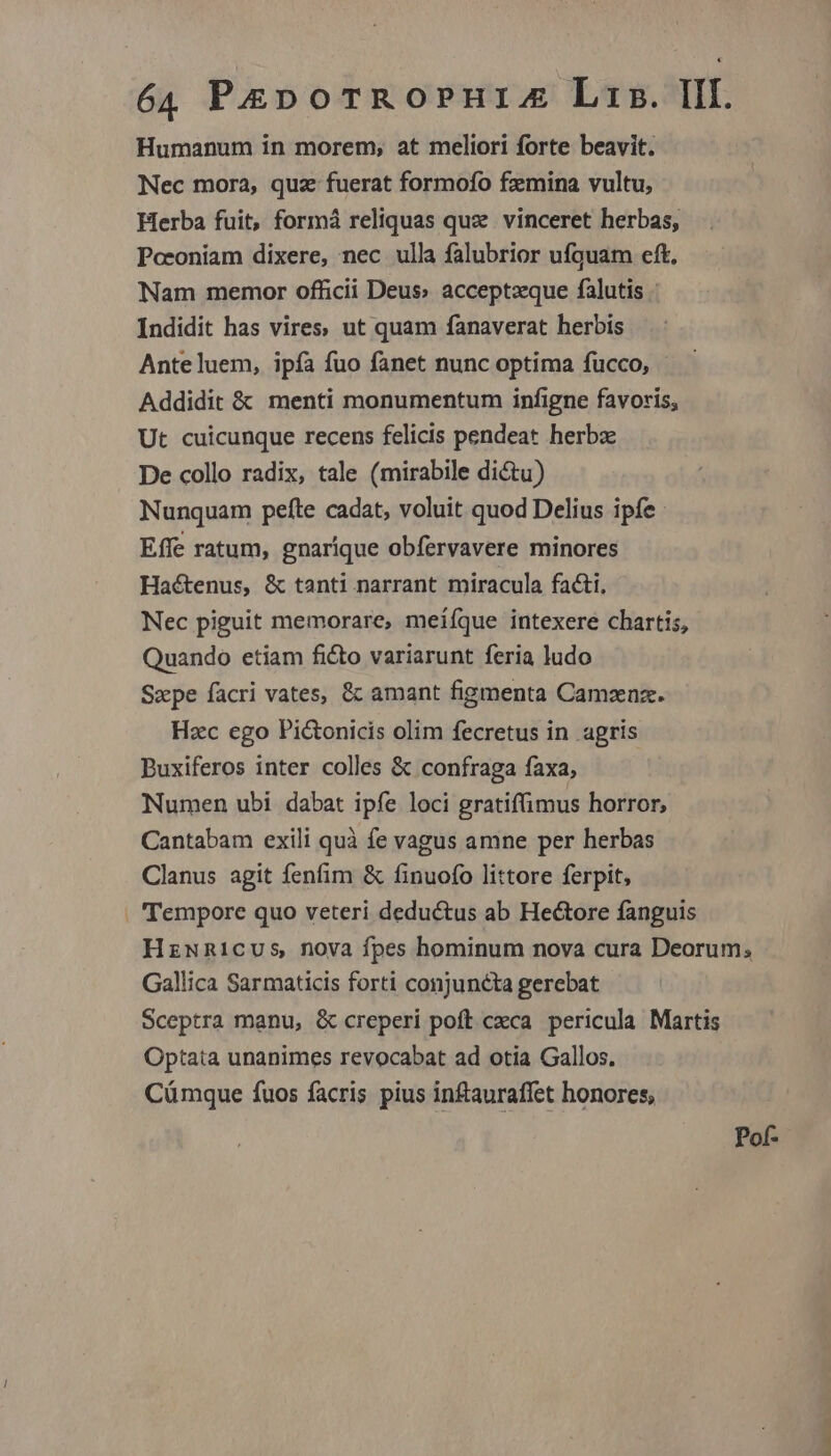 Humanum in morem, at meliori forte beavit. Nec mora, quz fuerat formofo fzmina vultu, Herba fuit, formá reliquas quz vinceret herbas, Pceoniam dixere, nec ulla falubrior ufquam eft, Nam memor officii Deus» acceptzque falutis Indidit has vires; ut quam fanaverat herbis Anteluem, ipfa fuo fanet nunc optima fucco, - Addidit &amp; menti monumentum infigne favoris, Ut cuicunque recens felicis pendeat herbz De collo radix, tale (mirabile di&amp;u) Nunquam pefte cadat, voluit quod Delius ipfe Effe ratum, gnarique obfervavere minores Hactenus, &amp; tanti narrant miracula facti, Nec piguit memorare, meiíque intexere chartis, Quando etiam ficto variarunt feria ludo Szpe facri vates, &amp; amant figmenta Camznz. Hzc ego Pictonicis olim fecretus in agris Buxiferos inter colles &amp; confraga faxa, Numen ubi dabat ipfe loci gratiffimus horror, Cantabam exili quà fe vagus amne per herbas Clanus agit fenfim &amp; finuofo littore ferpit, . Tempore quo veteri deductus ab Hectore fanguis HznNnicus nova fpes hominum nova cura Deorum; Gallica Sarmaticis forti conjuncta gerebat Sceptra manu, &amp; creperi poft cca pericula Martis Optata unanimes revocabat ad otia Gallos. Cümque fuos facris pius inftauraffet honores, Pof-