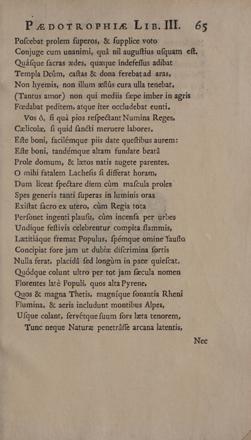 Pofcebat prolem fuperos, & fupplice voto Conjuge cum unanimi, quá nil auguftius ufquam eft. Quáfque facras des, quaque indefeffus adibat Templa Deüm, caftas & dona ferebatad aras, Non hyemis, non illum sflüs cura ulla tenebat, (Tantus amor) non qui mediis fxpe imber in agris Foedabat peditem, atque iter occludebat eunti. Vos 6, fi quà pios refpectant Numina Reges; Cxlicole, fi quid fan&ti meruere labores. Efte boni, tandémque altam fundate beatà Prole domum, & lxtos natis augete parentes. O mihi fatalem Lachefis fi differat horam, Dum liceat fpectare diem cüm mafcula proles Spes generis tanti füperas in luminis oras Exiftat facro ex utero, cüm Regia tota Perfonet ingenti plaufu, cüm incenfa per urbes Undique feftivis celebrentur compita flammis, Latitiáque fremat Populus, fpémque omine faufto Concipiat fore jam ut dubiz difcrimina fortis Nulla ferat, placidá fed longüm in pace quiefcat. Quódque colunt ultro per tot jam fzcula nomen Florentes laté Populi, quos alta Pyrene; Quos & magna Thetis, magnique fonantia Rheni Flumina, & aeris includunt montibus Alpes, Ufque colant, fervétque fuum fors leta tenorem, Tunc neque Natura penetráffe arcana latentis, Nec