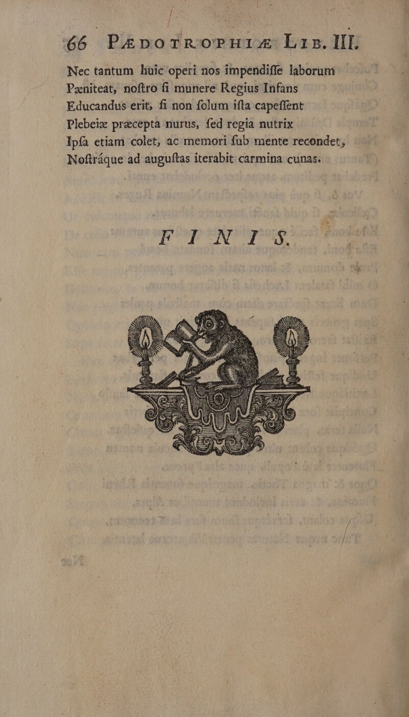 j 66 | Pig o YnoPHIAE L2. IIL Nec tantum liuic operi nos impendiffe laborum Paniteat, noftro fi munere Regius Infans Educandus erit, fi non folum ifta capeffent Plebeiz precepta nurus, fed regia nutrix Ipfa etiam colet, ac memori fub mente recondet, Noftráque ad auguftas iterabit carmina cunas. EM