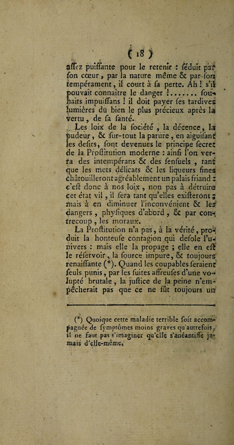 (18) affez puîffante pour le retenir : fecluît par# fon cœur, par la nature même Sc par-fod tempérament, il court à fa perte. Ah ! s'il pouvait connaître le danger !. fou* haits impuifTans ! il doit payer (es tardives lumières dû bien le plus précieux après la' vertu , de fa fanté. .. Les loix de la fociétë , la décence, la pudeur , & fur-tout la parure , en aiguifanf les defirs, font devenues le principe fecret de la Pfpflitûticn moderne : ainfi l’on ver- fa des intempérans & des fenfuels , tant que les mets délicats <k les liqueurs fines chatouilleront agréablement un palais friand z c’efî: donc à nos îoix , non pas à détruire çer état vil , il fera tant qu’elles exigeront ; mais à en diminuer l'inconvénient & le# dangers , physiques d’abbtd , & par con-; îrecoup , les moraux. » . La rroftitution n’a pas, à la vérité , pro* duit la honteufe contagion qui defole l’uW nivers : mais elle la propage ; elle en efl le réfervoir, la fource. impure, & toujours renaiffante (*), Quand les coupables feraient feuls punis, par les fuites affreufes d’une vo¬ lupté brutale, la juftice de la peine n’em¬ pêcherait pas que ce ne fût toujours un (*) Quoique cette maladie terrible foit accom¬ pagnée de fymptômes moins graves qu’autrefois/ il ne faut pas s’imaginer qu’elle s’anéamiiTe j#* «nais d’elie-même. t