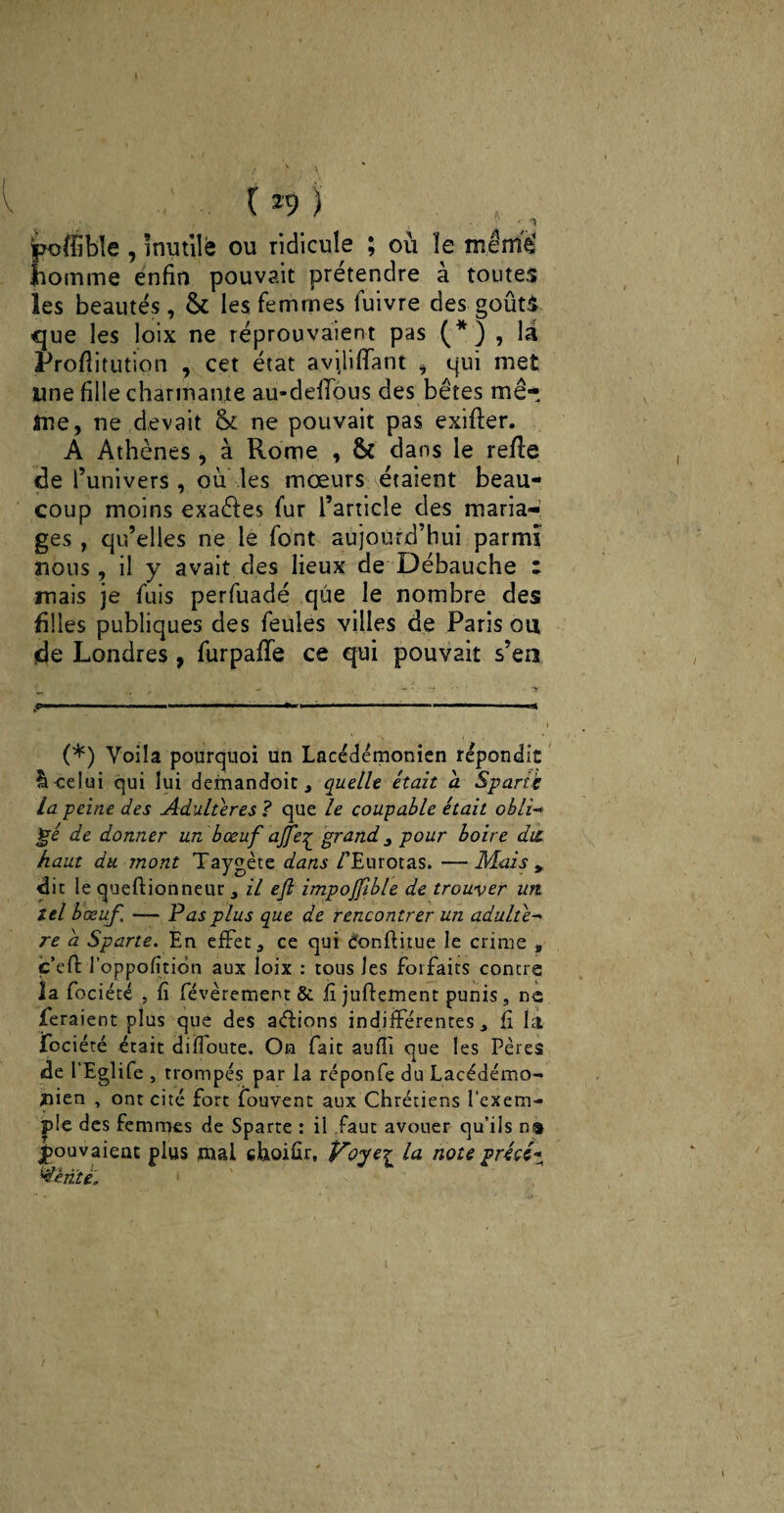 .. . • •• ipoflîble , inutile ou ridicule ; où ïe mèmè homme enfin pouvait prétendre à toutes les beautés, & les femmes fuivre des goûts que les loix ne réprouvaient pas (*) , la Proflitution , cet état aviliffant , qui met une fille charmante au-defious des bêtes mê¬ me, ne devait <k ne pouvait pas exifler. A Athènes > à Rome , 6c dans le refie de l’univers, ou les mœurs étaient beau¬ coup moins exaéies fur l’article des maria¬ ges , qu’elles ne le font aujourd’hui parmi nous, il y avait des lieux de Débauche : mais je fuis perfuadé que le nombre des filles publiques des feules villes de Paris ou de Londres, furpafTe ce qui pouvait s’en (*) Voila pourquoi Un Lacédémonien répondit Il celui qui lui demandoit , quelle était a Sparte La peine des Adultérés ? que le coupable était obli-* ’gé de donner un bœuf ajfe^ grand 3 pour boire dit haut du mont Taygète dans /’Eurotas. —Mais * dit le queftionneur , il efl impojfible de trouver un tel bœuf. — Pas plus que de rencontrer un adulte- re à Sparte. En effet;, ce qui donflitue le crime , c’elf l’oppofitidn aux loix : tous les forfaits contre la fociété , fî févèrement & fi juffement punis, ne feraient plus que des actions indifférentes, fi la fociété était diffoute. On fait auffi que les Pères de l’Eglife , trompés par la réponfe du Lacédémo¬ nien , ont cité fort fouvent aux Chrétiens l'exem¬ ple des femmes de Sparte : il faut avouer qu’ils pouvaient plus mal choiûr, Voye^ la note précé« ''dente.