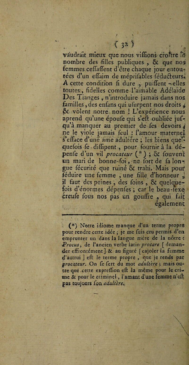 *■ ■ ' ’ C . *■ vaudrait mîeinr que nous vifiions croître îâ nombre des filles publiques , & que nos femmes ceffafient d’être chaque jour entou¬ rées d’un effaim de méprifables féduéleurs* A cette condition fi dure , puiffenr - elles toutes;, fidelles comme l’aimable Adélaïde Des Tiariges s’introduire jamais dans nos familles ,des enfans qui ufurpent nos droits $ & volent notre, nom ! L’expérience nous aprend qu’une époufe qui s’efi: oubliée juf- qu’à manquer au premier de fies devoirs 4 ne le viole jamais feul : l’amour maternel s’efface d’une âme adultère ; les biens que^ quefois fè difiipent , pour fournir à la dé- penfe d un vil procateur (.*) j or fouvenl un mari de bonne-foi, me fort de fa lon°? gue fécurité que ruiné & trahi. Mais pouf féduire une femme 9 une fille d’honneur 5 il faut des peines, des foins , & quelque¬ fois d’énormes dépenfes ; car le beau-iexe ireufe fous nos pas un gouffre , qui fai£ également (*) Notre idiome manque d’un terme propre pour rendre cette idée ; -je me fuis cru permis d'en emprunter un dans la langue mère de la nôtre; Procus j de l’ancien verbe latin procare [deman¬ der effrontément] & au figuré [cajoler la femme d’autrui ] efi: le terme propre , que je rends par procateur. On fe fert du mot adultéré ; mais ou¬ tre que-cette exprefîion eft la même pour le cri¬ me & pour le criminel, l’amant d’une femme n’efi pas toujours fon adultère.