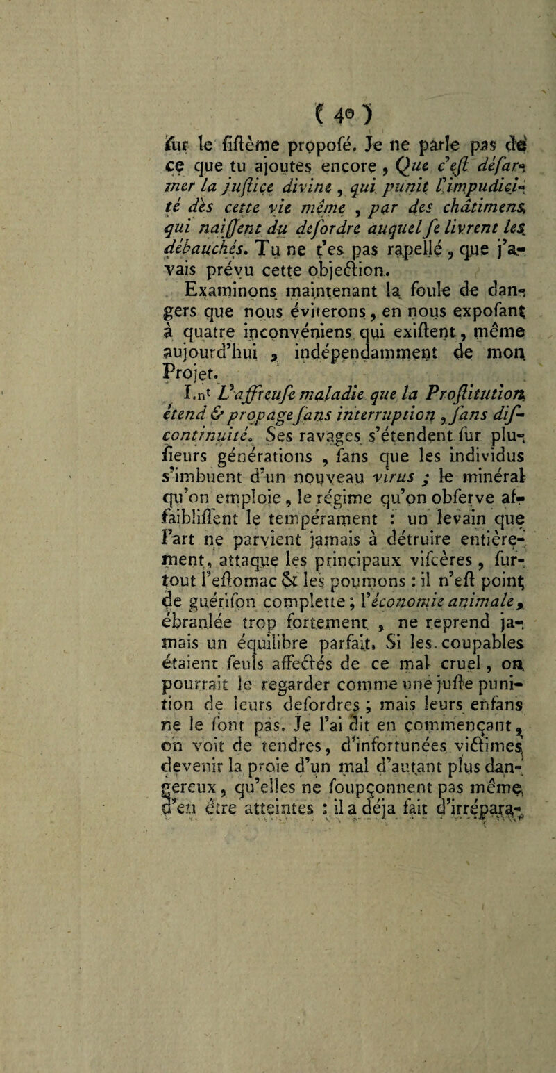 ( 4° ) Fur le Même propofé, Je ne parle pas dé ce que tu ajoutes encore , Que ceft défar*\ mer la jujlice divine , qui punit V.impudici té dés cette vie meme , par des châtiment qui naifjent du defordre auquel fe livrent le$ débauchés. Tu ne t’es pas rapeïlé , que j’a¬ vais prévu cette objection.. Examinons maintenant la foule de dan-^ V -, - • •*' ■ - gers que nous éviterons , en nous expofanÇ à quatre inconvéniens qui exiftent, même aujourd’hui x indépendamment de mon Projet. 1 . I.n1 Vaffreufe maladie que la Proflitution* étend & propage fans interruption y fans dif- conténuité. Ses ravages s’étendent fur plu¬ sieurs générations , fans que les individus s’imbuent d’un nouveau virus ; le minéral qu’on emploie, le régime qu’on obferve af¬ faiblirent le tempérament : un levain que Fart ne parvient jamais à détruire entière¬ ment, attaque les principaux vifeères, fur- tout l’eflomac & les poumons : il n’efl point de guérifon complette; 1 'économie animale% ébranlée trop fortement , ne reprend ja-, mais un équilibre parfait» Si les. coupables étaient feuls affeêfés de ce mal cruel, on, pourrait le regarder comme une jufle puni¬ tion de leurs defordres ; mais leurs enfans ne le font pas. je l’ai dit en commençant^ oh voit de tendres, d’infortunées viêlimes devenir la proie d’un mal d’autant plus dan¬ gereux , qu’elles ne foupçonnent pas même, d’en être atteintes : il a déjà fait d’irrépar^-