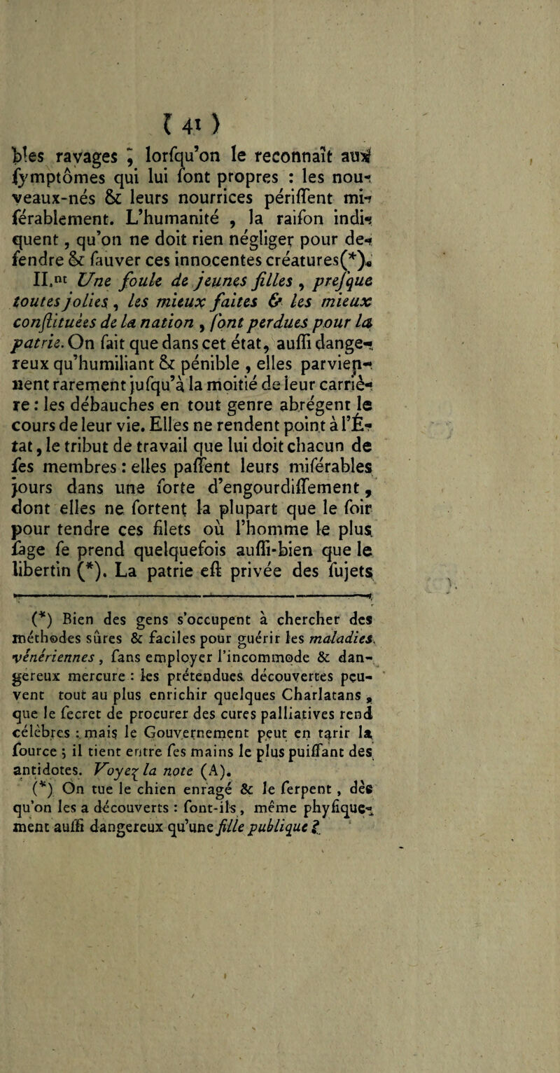 b!e$ ravages J lorfqu’on le reconnaît amtf fymptômes qui lui font propres : les nour veaux-nés & leurs nourrices périfïent mi-? férablement. L’humanité , la raifon indi«s quent, qu’on ne doit rien négliger pour de-? fendre & lauver ces innocentes créatures(* *)« II.nt Une foule de jeunes filles , prefque toutes jolies , les mieux faites & les mieux conftituèes de la nation , (ont perdues pour la patrie. On fait que dans cet état, aufli danger reux qu’humiliant & pénible , elles parvien¬ nent rarement jufqu’à la moitié de ieur carriè¬ re : les débauches en tout genre abrègent le cours de leur vie. Elles ne rendent point à l’É¬ tat , le tribut de travail que lui doit chacun de les membres : elles palfent leurs miférables jours dans une forte d’engourdiflement, dont elles ne fortent la plupart que le foir pour tendre ces filets où l’homme le plus, fage fe prend quelquefois auffi-bien que le libertin (*). La patrie eft privée des fujets (*) Bien des gens s’occupent à chercher des méthodes sures & faciles pour guérir les maladies. vénériennes , fans employer l’incommode & dan¬ gereux mercure : les prétendues, découvertes peu¬ vent tout au plus enrichir quelques Charlatans , que le fecret de procurer des cures palliatives rend célèbres : mais le Gouvernement peut en tarir la, fource ; il tient entre fes mains le plus puilfant des antidotes. Voye^la note (A). (*) On tue le chien enragé & le ferpent , dèe qu’on les a découverts : font-ils , même phylique* ment aul'6 dangereux qu’une fille publique l