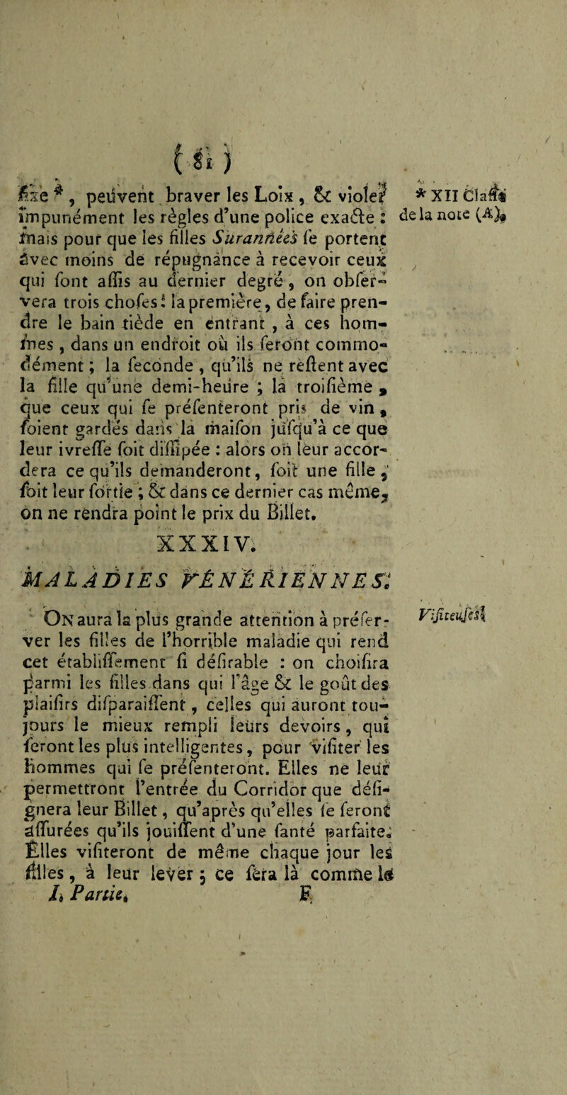 (si j * jfixe * , peiiveht braver les Loix , & viole? impunément les règles d’une police exaéte : mais pour que les filles Surannées fe portent Avec moins de répugnance à recevoir ceux qui font afîis au dernier degré, on obfer- vera trois chofes: la première , de faire pren¬ dre le bain tiède en entrant , à ces hom- fnes , dans un endroit où ils feront commo¬ dément ; la fécondé , qu’ils ne rèflent avec la fille qu’une demi-heure ; la troifième , que ceux qui fe préfenteront pris de vin # foienr gardés dans la maifon jufqu’à ce que leur ivrefle foit difnpée : alors oh leur accor¬ dera ce qu’ils demanderont, foit une fille,' fhit leur fortie ; & dans ce dernier cas meme, on ne rendra point le prix du Billet. XXXIV. maladies VênëïLiënnes: On aura la plus grande attention à préfer- ver les filles de l’horrible maladie qui rend cet étabhfîemenc fi défirable : on choifira j^armi les filles dans qui fâge & le goût des piaifirs difparaifTent, celles qui auront tou¬ jours le mieux rempli leurs devoirs, qui feront les plus intelligentes, pour vifiter les hommes qui fe préfenteront. Elles ne leur permettront l’entrée du Corridor que dé li¬ gnera leur Billet, qu’après qu’elles fe feront allurées qu’ils jouiftent d’une fanté parfaite. Elles vifiteront de même chaque jour les filles, à leur lever, ce fera là comme U L Partie* F *XÏI élaffi delà note (A)* y \ ViJiteufÛ\