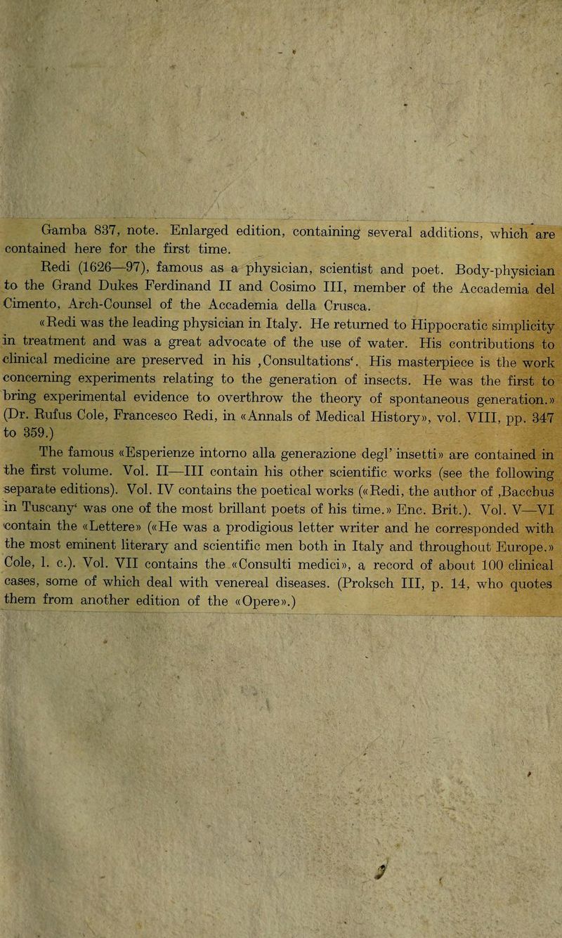 Gamba 837, note. Enlarged edition, containing several additions, which are contained here for thè first time. Redi (1626—97), famous as a physician, scientist and poet. Body-physician to thè Grand Dukes Ferdinand II and Cosimo III, member of thè Accademia del Cimento, Arch-Counsel of thè Accademia della Crusca. «Redi was thè leading physician in Italy. He returned to Hippocratic simplicity in treatment and was a great advocate of thè use of water. His contributions to clinical medicine are preserved in his ,Consultations‘. His masterpiece is thè work conceming experiments relating to thè generation of insects. He was thè first to bring experimental evidence to overthrow thè theory of spontaneous generation.» (Dr. Rufus Cole, Francesco Redi, in «Annals of Medicai History», voi. Vili, pp. 347 to 359.) The famous «Esperienze intorno alla generazione degl’ insetti» are contained in thè first volume. Voi. II—III contain his other scientific works (see thè following separate editions). Voi. IV contains thè poetical works («Redi, thè author of ,Bacchus in Tuscany‘ was one of thè most brillant poets of his time.» Enc. Brit.). Voi. V—VI «ontani thè «Lettere» («He was a prodigious letter writer and he corresponded with thè most eminent literary and scientific men both in Italy and throughout Europe.» Cole, 1. c.). Voi. VII contains thè «Consulti medici», a record of about 100 clinical cases, some of which deal with venereal diseases. (Proksch III, p. 14, who quotes them from another edition of thè «Opere».)