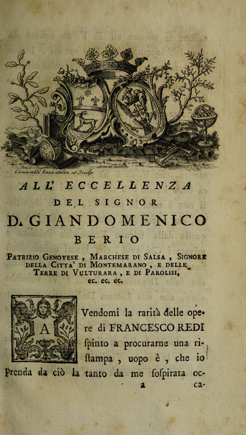 ali: eccellenza DEL S I G N O R Da GIANDOMENICO B E R I O Patrizio Genovese , Marchese di Salsa , Signore della Citta’ di Montemarano , e delle^ Terre di Vulturara , e di Paralisi, ec. ec. ec. jr Vendomi la rarità delle ope* re di FRANCESCO REDI fpinto a procurarne una ri- ftampa , uopo è , che io Prenda da ciò la tanto da ine fofpirata oc- a ca- i