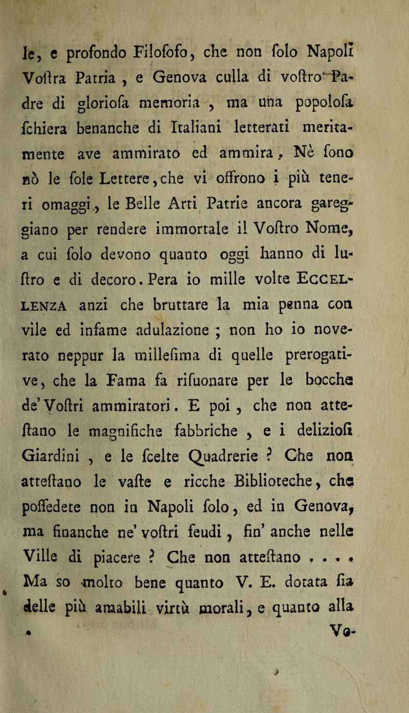 le, c profondo Filofofo, che non folo Napoli Voftra Patria , e Genova culla di voftro^iPa- dre di gloriofa memoria , ma una popoiofa fchiera benanche di Italiani letterati merita¬ mente ave ammirato ed ammira , Nè fono nò le fole Lettere,che vi offrono i più tene¬ ri omaggi, le Belle Arti Patrie ancora gareg- giano per rendere immortale il Voftro Nome, a cui folo devono quanto oggi hanno di lu* ftro e di decoro.Pera io mille volte Eccel¬ lenza anzi che bruttare la mia penna con vile ed infame adulazione ; non ho io nove¬ rato neppur la millefima di quelle prerogati¬ ve, che la Fama fa rifuonare per le bocche de Voftri ammiratori. E poi, che non atte- ilano le magnifiche fabbriche , e i deliziolì Giardini , e le fcelte Quadrerie ? Che non atteftano le valle e ricche Biblioteche, chqs polfedete non in Napoli folo, ed in Genova, ma finanche ne1 voftri feudi, fin’ anche nelle Ville di piacere ? Che non atteftano . . . * Ma so molto bene quanto V. E. dotata fia delle più amabili virtù morali, e quanto alla Va-
