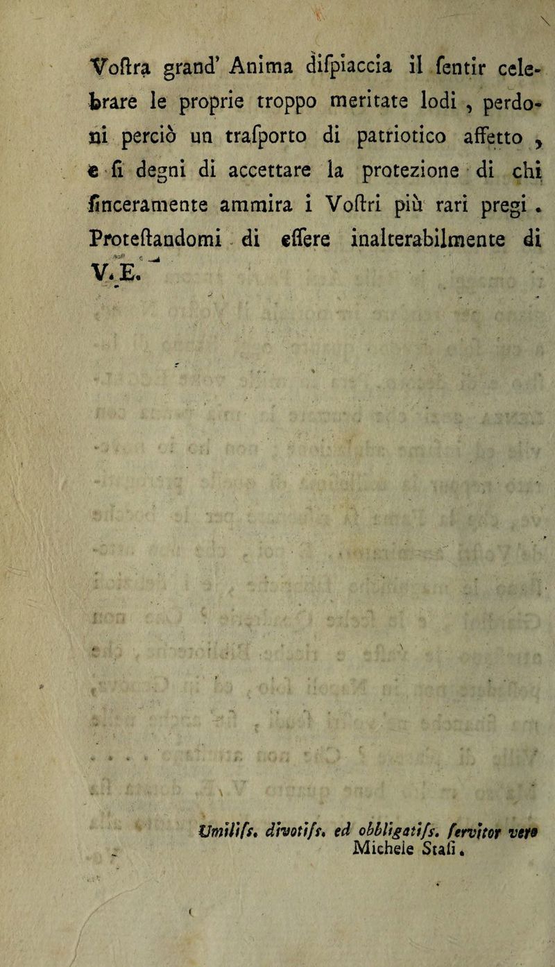 brare le proprie troppo meritate lodi , perdo¬ ni perciò un trafporto di patriotico affetto , fi fi degni di accettare la protezione di chi finceramente ammira i Voftri più rari pregi . Proteftandomi di effere inalterabilmente di ..tó» c VéE. —. «• \ Umilifs. divoti fu ed obbligai)[s. fervieor vew Michele Stali.