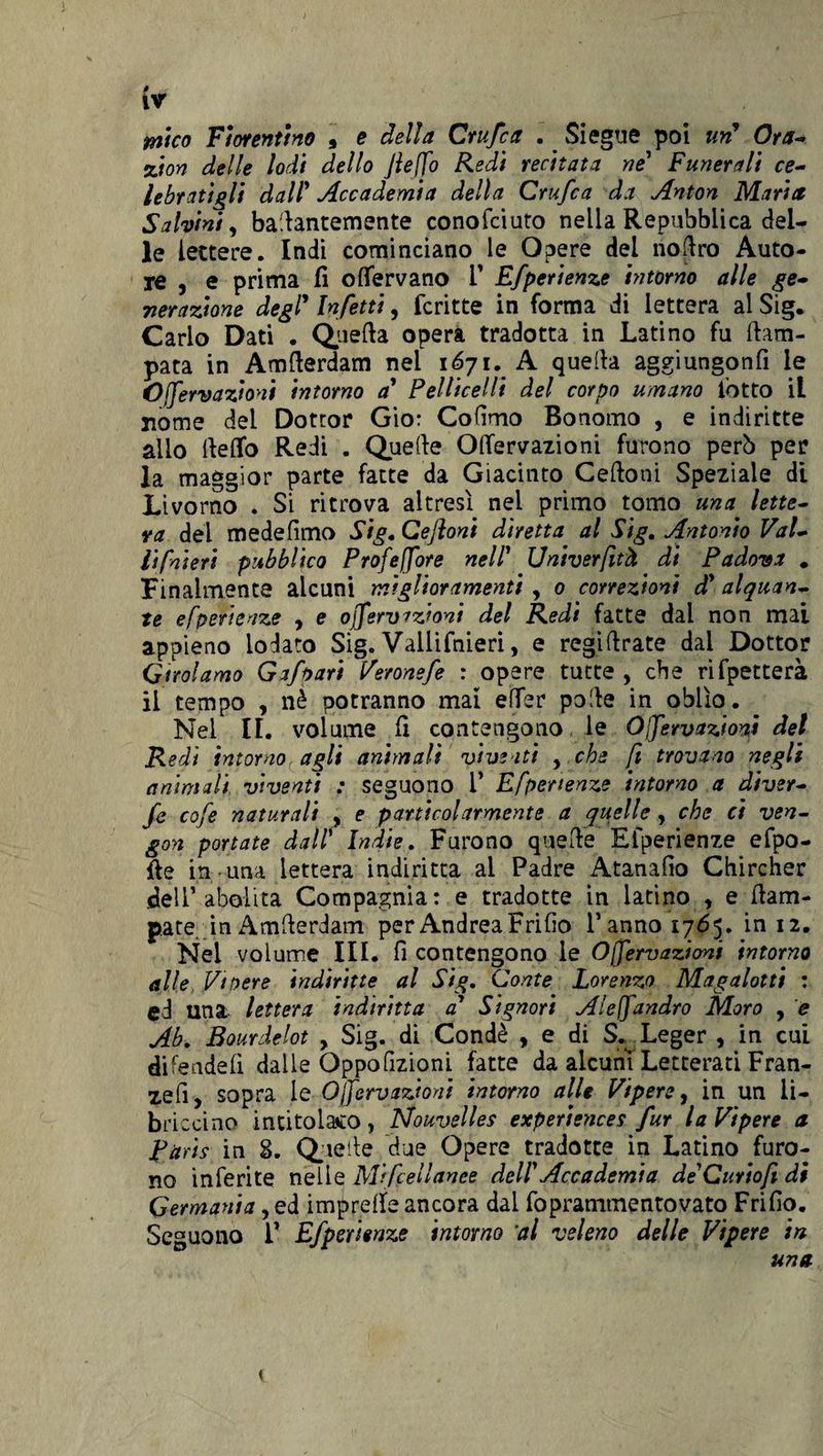 (v mica Fiorentino , e della Crufca . Siegue poi uri Ora- zion delle lodi dello Jlefo Redi recitata ne1 Funerali ce¬ lebratigli dall1 Accademia della Crufca da Anton Maria Sabini, ballantemente conofciuto nella Repubblica del¬ le lettere. Indi cominciano le Opere del noflro Auto¬ re , e prima fi olfervano V Efperienze intorno alle ge¬ nerazione degl’ Infetti, fcritte in forma di lettera al Sig. Carlo Dati . Quella opera tradotta in Latino fu Cam¬ pata in Amflerdam nei 1671. A quella aggi ungo n fi le Ofervazioni intorno a Pelliccili del corpo umano l’otto il nome del Dottor Gio: Cofimo Bonomo , e indiritte allo llelfo Redi . Quelle OlTervazioni furono però per la maggior parte fatte da Giacinto Celioni Speziale di Livorno . Si ritrova altresì nel primo tomo una lette¬ ra del medefimo Sig. Ceftoni diretta al Sig. Antonio Val¬ li fateti pubblico Profefore nell1 Univerfttà di Padova * Finalmente alcuni miglioramenti , 0 correzioni d* alquan¬ te efperienze , e ojfervazioni del Redi fatte dal non mai appieno lodato Sig. Vallifnieri, e regillrate dal Dottor Girolamo Gafoari Veronefe : opere tutte , che rifpetterà il tempo , nè potranno mal efier polle in oblìo. Nel IL volume fi contengono le Ofervazioni del Redi intorno, agli animali viventi y che fi trovano negli animali viventi : seguono i* Efperienze intorno a diver- fe cofe naturali , e particolarmente a quelle, che ci ven- gon portate dall’ Indie. Furono quelle Efperienze efpo- fie in una lettera indiritta al Padre Atanafio Chircher dell’abolita Compagnia: e tradotte in latino , e {lam¬ pare in Amllerdam per Andrea Frifio l’anno 1765. in 12. Nel volume III. fi contengono le Ofervazioni intorno alle Vi nere indiritte al Sig. Conte Lorenzo Magalotti : ed una lettera indiritta a* Signori Aleffandrò Moro , e Ab. Bourdelot , Sig. di Condè , e di S. Leger , in cui difeadefi dalle Oppofizioni fatte da alcuni Letterati Fran¬ teli, sopra le Ofervazioni intorno alle Vipere, in un li- briccino intitolato, Nouvelles experiences fur la Vipere a Raris in S. Quelle due Opere tradotte in Latino furo¬ no inferite nelle Macellante dell1 Accademia deCuriofi di Germania, ed impretfe ancora dal foprammentovato Frifio. Seguono V Efperienze intorno 'al veleno delle Vipere in una \