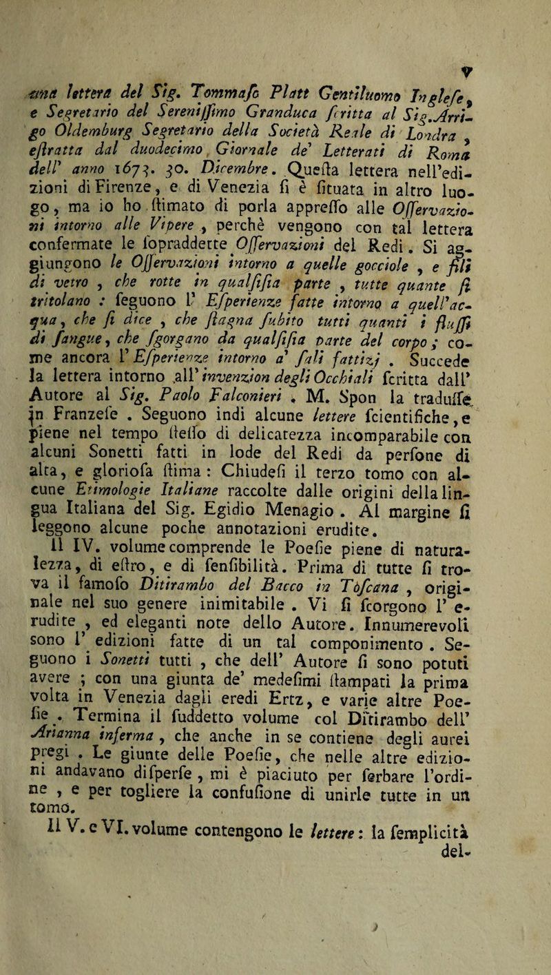 mia lettera del Sig. Tommafo Platt Gentiluomo Inglefe e Segretario del Sereniamo Granduca fritta al Sìg.irri¬ go Oldemburg Segretario della Società Reale di Londra ejìratta dal duodecimo Giornale de’ Letterati di Roma, dell' anno 1673. 30. Dicembre. Quella lettera nelPedi- zioni di Firenze, e di Venezia fi è fituata in altro luo¬ go , ma io ho (limato di porla apprettò alle Offervazio- ni intorno alle Vipere , perchè vengono con tal lettera confermate le lòpraddette Offervazioni del Redi. Si ag¬ giungono le Ojjervazioyii intorno a quelle gocciole , e pii di. vetro , che rotte in qualfifia parte , tutte quante fi tritolano : feguono V Efperienze fatte intorno a quell'ac¬ qua, che fi dice , che /lagna fubito tutti quanti i flujjt di Jangue, che fgorgano da qual fifa parte del corpo ; co¬ me ancora F Efperienze intorno a fall fattizi . Succede la lettera intorno .all' invenzioni degli Occhiali fcritta dall* Autore ai Sig. Paolo Falconieri , M. Spon la traduife, Franzefe . Seguono indi alcune lettere fcientifiche ,e piene nel tempo (ietto di delicatezza incomparabile con alcuni Sonetti fatti in lode del Redi da perfone di alta, e gloriola (lima: Chiudefì il terzo tomo con al¬ cune Etimologie Italiane raccolte dalle origini della lin¬ gua Italiana dei Sig. Egidio Menagio . Al margine fi leggono alcune poche annotazioni erudite. il IV. volume comprende le Poefie piene di natura¬ lezza, di e(lro, e di fenfibilità. Prima dì tutte fi tro¬ va il famoio Ditirambo del Pacco m Eòfcana , origi¬ nale nel suo genere inimitabile . Vi fi fcorgono V e- rudite^, ed eleganti note dello Autore. Innumerevoli sono 1’ edizioni fatte di un tal componimento . Se¬ guono i Sonetti tutti , che dell’ Autore fi sono potuti avere ; con una giunta de’ medefimi (lampati la prima volta in Venezia dagli eredi Ertz, e varie altre Poe¬ fie. Termina il fuddetto volume coi Ditirambo dell’ Arianna inferma , che anche in se contiene degli aurei pregi Le giunte delle Poefie, che nelle altre edizio¬ ni andavano difperfe , mi è piaciuto per fsrbare l’ordi¬ ne , e per togliere la confusone di unirle tutte in un tomo. Il V. e\ I. volume contengono le lettere : la fempiicità del-