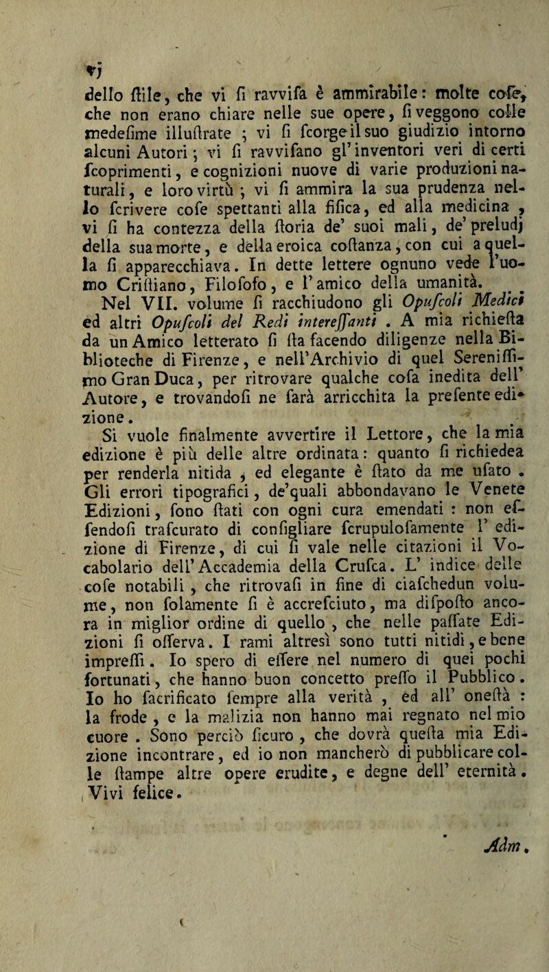 che non erano chiare nelle sue opere, fi veggono colle medefime illufirate ; vi fi fcorgeilsuo giudizio intorno alcuni Autori ; vi fi ravvifano gl’inventori veri di certi fcoprimenti, e cognizioni nuove dì varie produzioni na¬ turali , e loro virtù ; vi fi ammira la sua prudenza, nel¬ lo fcrivere cofe spettanti alla fifica, ed alla medicina , vi fi ha contezza della fioria de’ suoi mali, de’preludi della sua morte, e della eroica cofianza,con cui a quel¬ la fi apparecchiava. In dette lettere ognuno vede l’uo¬ mo Crifiiano, Filofofo, e l’amico della umanità. Nel VII. volume fi racchiudono gli Opufcoli Medici ed altri Opufcoli del Redi intereffanti . A mia richiefia da un Amico letterato fi fia facendo diligenze nella Bi¬ blioteche di Firenze, e nell’Archivio di quel Sereniffi- rno Gran Duca, per ritrovare qualche cofa inedita dell Autore, e trovandoli ne farà arricchita la prefenteedi* zione. Si vuole finalmente avvertire il Lettore, che la mia edizione è più delle altre ordinata: quanto fi richiedea per renderla nitida * ed elegante è fiato da me ufato . Gli errori tipografici, de’quali abbondavano le Venete Edizioni, fono fiati con ogni cura emendati : non ef- fendofi trafcurato di configliare fcrupulofamente 1’ edi¬ zione di Firenze, di cui fi vale nelle citazioni il Vo¬ cabolario dell’Accademia delia Crufca. L’ indice delle cofe notabili , che ritrovali in fine di ciafchedun volu¬ me, non folamente fi è accrefciuto, ma difpofto anco¬ ra in miglior ordine di quello , che nelle pallate Edi¬ zioni fi ofierva. I rami altresì sono tutti nitidi, e bene impreflì. Io spero di elTere nel numero di quei pochi fortunati, che hanno buon concetto preflo il Pubblico. Io ho facrificato fempre alla verità , èd ali’ onefià : la frode , e la malizia non hanno mai regnato nel mio cuore . Sono perciò ficuro , che dovrà quella mia Edi¬ zione incontrare, ed io non mancherò di pubblicare col¬ le fiampe altre opere erudite, e degne dell’ eternità. Vivi felice.