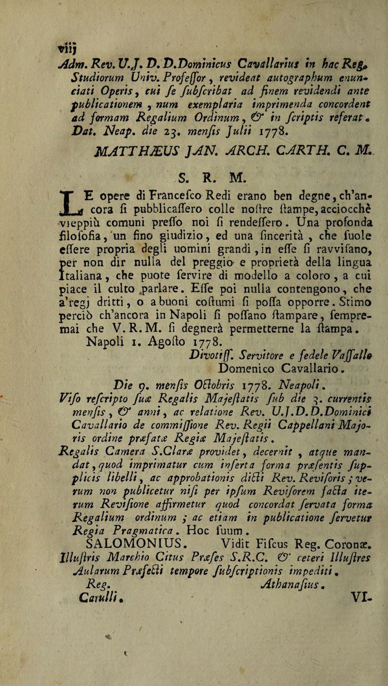 tllj A dm. Rev. U.J. D. D.Domintcus G avallarmi in hac Reg* Studiorum Univ. Profejflor, revideat autographum enun* ciati Operis j cui fe fubfcribat ad finem revidendi ante publicationem , num exemplaria imprimenda concordent ad formam Regalium Ordinum , &amp; in fcriptis referat « Dat. Neap. die 23. menfis Julii 1778. MATTHJEUS JAN. ARCH. CARTE. C. M. S. R. M. LE opere di Francefco Redi erano ben degne, ch’an¬ cora fi pubblicafiero colle nofire (lampe, acciocché vieppiù comuni predo noi fi rendeffero. Una profonda filosofia, un fino giudizio, ed una fincerità , che fuole effere propria degli uomini grandi,in effe fi ravvisano, per non dir nulla del preggio- e proprietà della lingua Italiana, che puote fervire di modello a coloro , a cui piace il culto parlare. Effe poi nulla contengono, che a’regj dritti, o a buoni co fiumi fi polla opporre. Stimo perciò ch’ancora in Napoli fi pollano (lampare, fempre- tnai che V.R.M. fi degnerà permetterne la (lampa. Napoli 1. Agofio 1778. Divottjf. Servitore e fedele Vaffall0 Domenico Cavallario. Die 9. mènfis OElobrìs 1778. Neapoli. V'tfo refcripto fune Regalis Majeflati s fub die 3. cunentis menfis , &amp; anni, ac relatione Rev. U.J.D.D.Dominici Cavallario de commifftone Rev. Re gii Cappellani Ma'jo- ris ordine prsfatte Regia Majeflatis. Regalis Camera S.Clara providet, decernit , atque man- datyquod imprimatur cum inferta forma praefentis fup- plicis libelli, ac approbationis ditti Rev. Revi fori s ; ve¬ runi non publicetur nifi per ipfum Reviforem fatta ite- rum Reviflone afflrmetur quod concordat fervuta forma Regalium ordinum / ac etiam in publicatione fervetur Regia Pragmatica . Hoc fuum . SALOMONLUS. Vidit Fifcus Reg. Corona?. llluflris Marchio Citus Prxfes S.R.C. O' ceteri llluflres Aularum Prefetti tempore fubfcriptionis impediti. Reg. Athanafius. Gatulli. * VI-