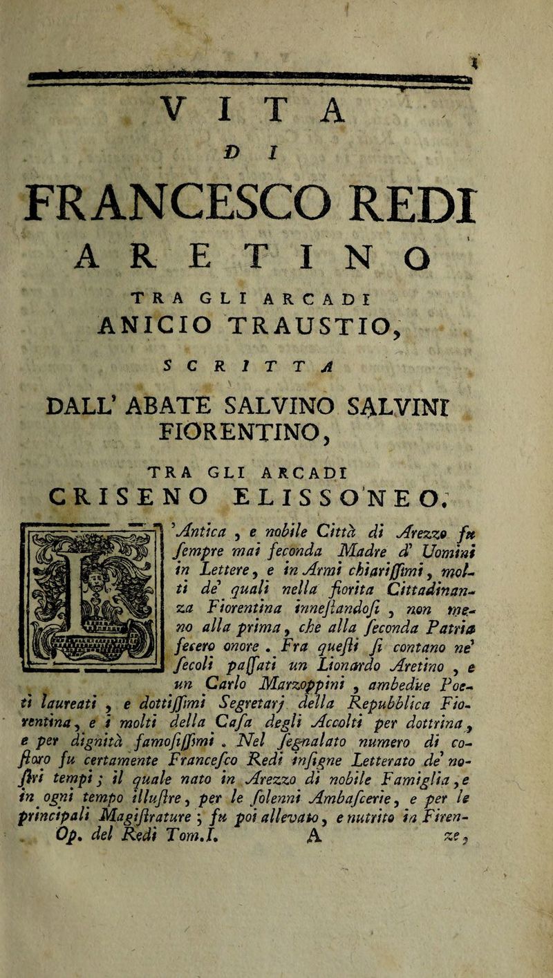 VITA D I FRANCESCO REDI ARETINO TRA GLI ARCADI ÀNICIO TRAUSTIO, SCRITTA DALL’ ABATE SALVINO SALVIMI FIORENTINO, TRA GLI ARCADI CRI SENO ELISS ON E O. 5Antica , e nobile Città di Arezzo f» fempre mai feconda Madre d1 Uomini in Lettere ? e in Armi chi ari (fimi, mol- ti de quali nella fiorita Cittadinan¬ za Fiorentina innejlandofi 5 non me¬ no alla prima, che alla feconda Patria fecero onore . Fra queftì fi contano ni fecoli paffuti un Lionardo Aretino , e un Carlo Marzoppini , ambedue Poe¬ ti laureati , e dotti/fimi Segretarj della Repubblica Fio¬ rentina , e i molti della Cafa degli Accolti per dottrina, e per dignità famofijfmi . Nel Segnalato numero di co- fioro fu certamente Francefco Redi infigne Letterato de7 no- firi tempi ; il quale nato in Arezzo di nobile Famìglia, e in ogni tempo ìllufìre, per le Solenni Ambafcerie, e per le principali Magiflrature ; fu poi allevalo, e nutrito in Firen- Op. del Redi Tom,L A