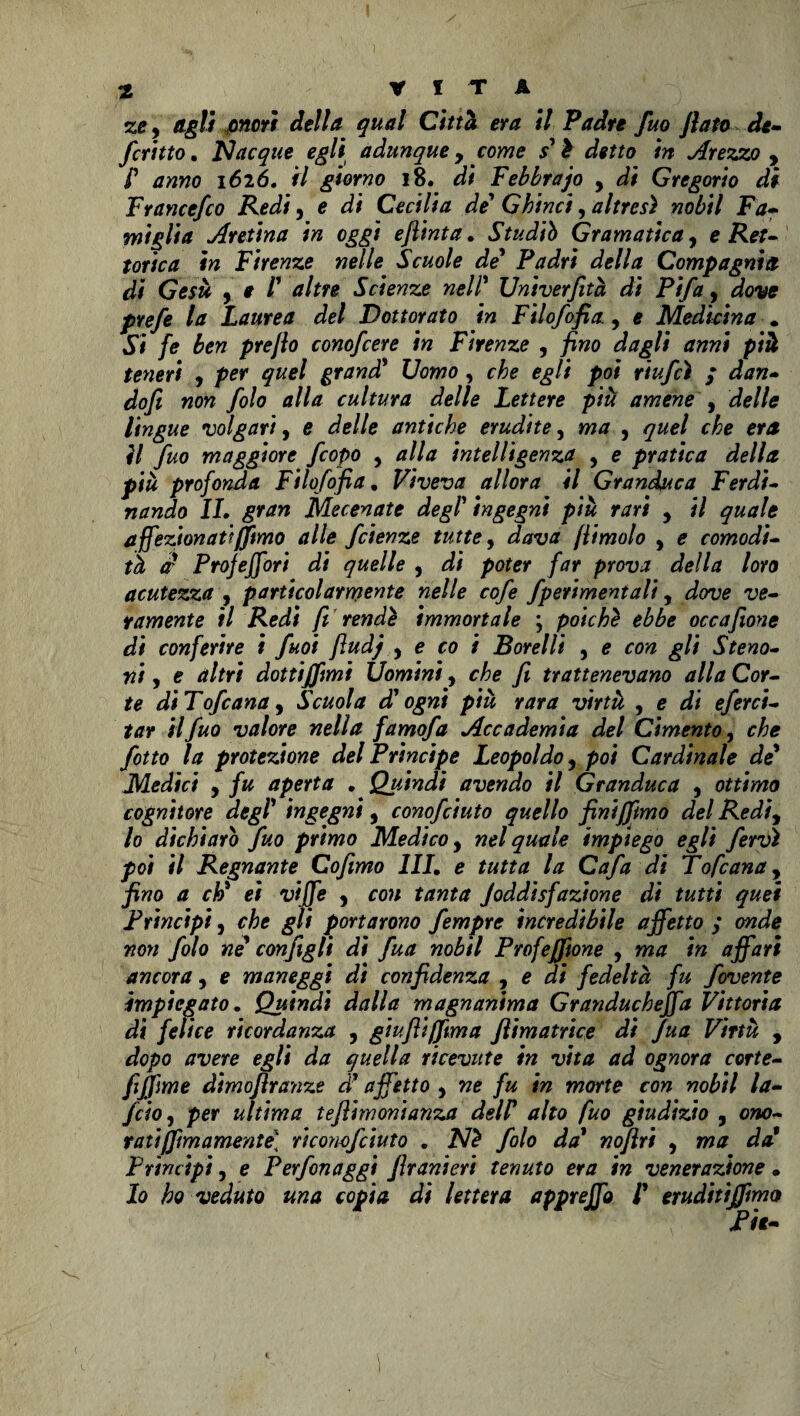 ze y Agli onori della qual Città era il Padre fuo flato de- fcritto, Nacque egli adunque 9 come s'à detto in Arezzo , f anno 1626, fi giorno 18. di Febbrajo y di Gregorio di F rance/co Redi, e di Cecilia de* G hi nei, altresì nobil Fa- miglia Aretina in oggi eft'mta. Studiò Gramatica, e Ret¬ torie a in Firenze nelle Scuole de' Padri della Compagnia di Gesù y e /’ altre Scienze nell* Univerfità di Pifa, dove prefe la Laurea del Dottorato in Filofofia., e Medicina . Si fe ben preflo conoscere in Firenze , /*wo ifag/# anni più teneri , por quel grand* Uomo, ég// po* riufeì ; dan- dofi non filo alla cultura delle Lettere più amene , de//<r lingue volgari, e antiche erudite, wj , <7^0/ or* ?/ fuo maggiore fiopo , alla intelligenza , e pratica della più profonda Filofofia. Viveva allora il Granduca Ferdi¬ nando IL gran Mecenate degl' ingegni più rari y il quale affezionati(fimo alle fetenze tutte, [limolo , e comodi¬ tà or Projeffori di quelle , pater /or proiw /ora acutezza , particolarmente nelle cofe fperimentali, do-ua w- ramente il Redi fi rendè immortale ; poiché ebbe occafione di conferire i fuoi fiudj y e co i Borellt , a ao^ ^// Steno- ni, e altri dottiffimt Uomini, che fi trattenevano alla Cor¬ te diTofiana y Scuola d'ogni più rara virtù , e di eferci- tar il fuo valore nella famofa Accademia del Cimento, che fitto la protezione del Principe Leopoldo, poi Cardinale de* Medici y fu aperta , Quindi avendo il Granduca y ottima cognitore degl' ingegni 9 conofciuto quello finifftmo del Redìy lo dichiarò fuo primo Medico, nel quale impiego egli fervi poi il Regnante Cofmo 1IL e tutta la Cafa di Tofeana, fino a cì» et viffe y con tanta Joddisfazione di tutti quei Principi y che gli portarono fempre incredibile affetto ; onde non filo ne configli di fua nobil Profefftone , ma in affari ancora, e maneggi di confidenza , e di fedeltà fu fovente impiegato. Quindi dalla magnanima Granducheffa Vittoria di felice ricordanza , giufiiffima ftimatrice di Jua Virtù , dopo avere egli da quella ricevute in vita ad ognora corte- fijfime dimoflranze d' affetto 9 ne fu in morte con nobil la- feto y per ultima tefiimonianza delF alto fuo giudizio , ono¬ rati [fimamente] ricomfciuto . Nè filo da' nofìri , ma da' Prìncipi y e Perfinaggi Jìranieri tenuto era in venerazione • Io ho veduto una copia ài lettera appreffo 1' eruditijfmo Pii-