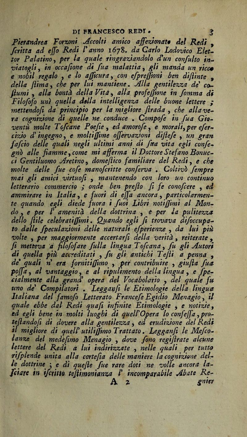 Pierandrea Forconi Accolti amico affezionate del Redi , fcritta ad ejfo Redi l'anno 1678. da Carlo Lodovico Elet- iot Palatino, per la quale ringraziandolo d'un confulto in- vintogli , in occafione di fua malattia, ^// manda un ricci e nobil regalo , e lo ajficura, con efprejfionì ben diflinte , óW/tf {lima, cta per lui mantiene. gentilezza de co- fiumi , /?//# della Vita, alla profejfione in fomma di Filofofo un) quella della intelligenza delle buone lettere ; mettendofi da principio per la migliore flrada , A <7///? w- »v* cognizione di quelle ne conduce . Campofe in fua Gio¬ ventù molte Tofcane Poefie , ed amorofe, e morali, per efer- cizio d' ingegno, e molti(fime offervazioni dijlefe , «« fafeio delle quali negli ultimi anni di fua vita egli confe- gnò alle fiamme, cowe wf afferma il Dottore Stefano Bonuc- ti Gentiluomo Aretino, domeflico familiare del Redi, e che molte delle fue cofe manoferitte conferva . Coltivi) fempre mai gli amici virtuofi , mantenendo con loro un continuo letterario commercio ; onde ben prefto fi fe conofcere , ed ammirare in Italia, e fuori di ejfa ancora, particolarmen¬ te quando egli diede fuora i fuoi Libri notiffimi al Mon¬ do , e per l' amenità, della dottrina , e per la pulitezza- delio file celebrati (fimi. Quando egli fi trovava dtfoccupa- to dalle fpeculazion 't delle naturali efperienze , da lui più volte , per maggiormente accertar fi della verità 3 reiterate , fi metteva a filofofare full a lingua Tofcana, fu gli Autori di quella più accreditati , fu gli antichi Tefii a penna , de quali n era fornitiffimo , per contribuire , giufia fua poffa, al vantaggio, e al ripulimento della lingua , e fpe¬ ci almente alla grand' opera del Vocabolario , del quale fu uno de' Compilatori , Leggayjì le Etimologie della lingua Italiana del famofo Letterato Francefe Egidio Menagio, il quale ebbe dal Redi qua fi infinite Etimologie , e notizie, ed egli bene in molti luoghi di quell'opera lo confejfa, pro- teflandofi di dovere alla gentilezza, ed erudizione del Redi il migliore di quell' utili (fimo Trattato. Legganfi le Mefco- lanze del mede fimo Menagio , dove fono regifirate alcune lettere del Redi a lui indirizzate , nelle quali per tutto rtfplende unita alla cortefia delle maniere la cognizione del¬ le dottrine } e di quefie fue rare doti ne volle ancora la- fidare in ifcritto tefiimonianza l' incomparabile Abate Re- A l &amp;de?