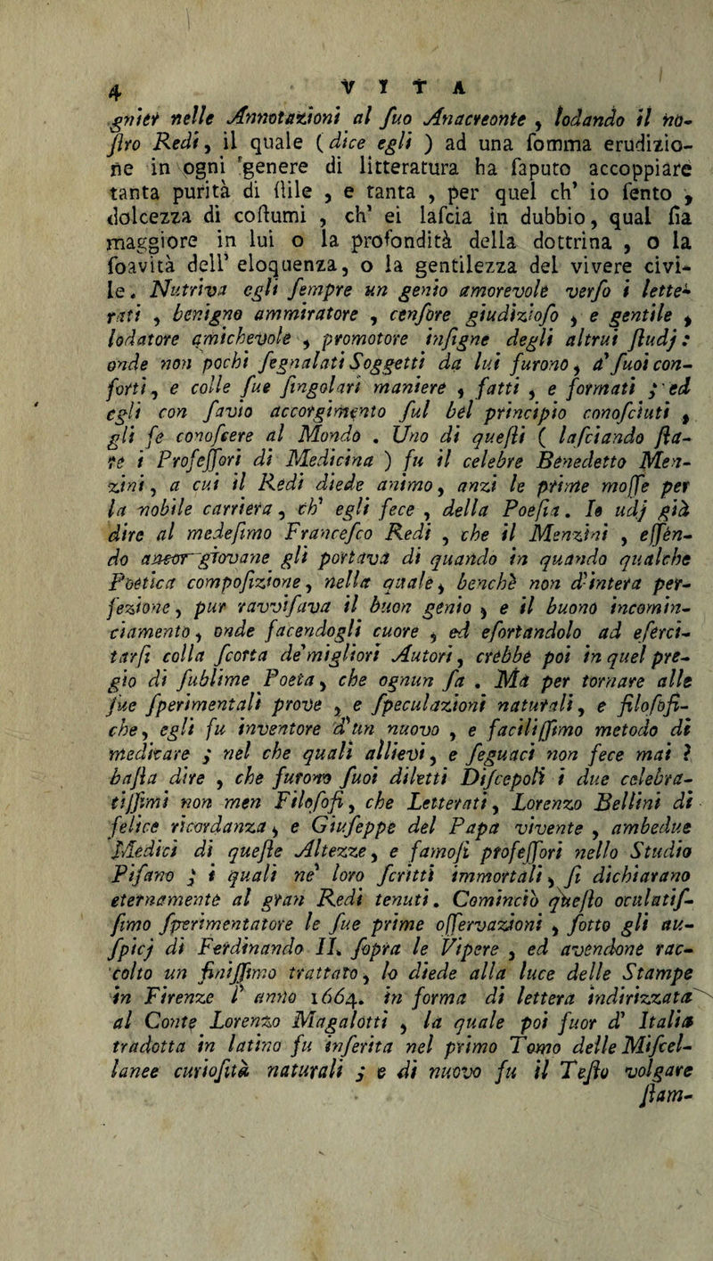 gyiìtt nelle Annotazioni al fuo Anaci tonte , lodando il no- Jìro Redi, il quale ( dice egli ) ad una fomma erudizio¬ ne in ogni genere di litteratura ha faputo accoppiare tanta purità di iìile , e tanta , per quel eh’ io fento , dolcezza di coftumi , eh' ei lafcia in dubbio, qual fia maggiore in lui o la profondità della dottrina , 0 la foavità dell’ eloquenza, o la gentilezza dei vivere civi* le, Nutriva egli fimpre un genio amorevole verfo i lette• tati , benigno ammiratore , cenfore giudìzfiofo , e gentile ^ lodatore amichevole , promotore infigne degli altrui Jludj : onde non pochi fognatati Soggetti da lui furono i a' fuoi con¬ forti , e colle fui /ingoiavi maniere , fatti , e formati ;cd egli con favio accorgimento fui bel principio cono/ciuti t gli fe conofiere al Mondò . Uno di quefli ( Infoiando fla¬ to i Profeffori di Medicina ) fu il celebre Benedetto Men- Zini, a cui il Redi diede animo, anzi le prime mojfe per la nobile carriera, eh' egli fece , della Poe fin. I» udj già dire al mede fimo Francefco Redi , che il Menzini , e (fèn¬ do amorgìovane gli portava di quando in quando qualche Poètica compofizione, nella quale, benché non d-intera per¬ fezione , pur ravvtfava il buon genio ^ e il buono incornin- ci amento, onde facendogli cuore , ed efortandolo ad efirci- tarft colla feorta de'migliori Autori, crébbe poi in quel pre¬ gio di fublime Poeta, che ognun fa . Ma per tornare alle fue fperimentalì prove , e fpeculazioni naturali, e filoftìfi¬ che, egli fu inventore d^tm nuovo , e facili (fimo metodo di meditare , nel che quali allievi, e feguact non fece mai ? bafla dire , che furono fuoi diletti Dtfcepolì i due celebra¬ ti (fimi non men Fi lofi fi, che Letterati, Lorenzo Bellini di felice ricordanza, e Giufepps del Papa vivente , ambedue Mèdici di quefle Altezze, e famojì profeffori nello Studio Pifano ( < quali ne’ loro ferini immortali > fi dichiarano eternamente al gran Redi tenuti. Comincio qìteflo oculati/- fimo fperimontatore le fue prime ojfervazioni , fitto gli au- fpicj di Ferdinando IL /òpra le Vipere , ed avendone rac¬ colto un fini/fimo trattato, lo diede alla luce delle Stampe in Firenze C anno 1664. in forma di lettera indirizzata al Conte Lorenzo Magalotti , la quale poi fuor d’ Italia tradotta in latino fu inferita nel primo Tomo delle Mifiel- lanee cmiofità naturali j e di nuovo fu il Tefio volgare fiata-