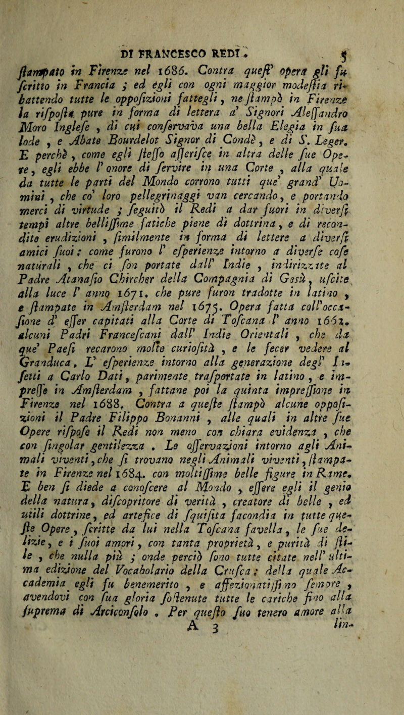 jlarrtpato in Firenze nel 1686. Cantra queff opera gli fu fcritto in Francia > ed egli con ogni maggior madeflia ri¬ battendo tutte le oppofizioni fattegli, ne fi am pò in Firenze la rifpofléi pure in forma di lettera a Signori Al e fi andrò Moro Inglefe , di cui confermava una bella Elegia in fu a lode y e Abate Bourdelot Signor di Condì, e di S. Legete E perché , come egli Jleffo afierifie in altra delle fue Òpe- re y egli ebbe V onore di firvire in una Corte , alla quale da tutte le parti del Mondo corrono tutti que grand’ Uo¬ mini y che co loro pellegrinaggi van cercando y e portando merci di virtude ; feguitb il Redi a dar fuori in diverfi tempi altre bellijfime fatiche piene dì dottrina, e di recon¬ dite erudizioni , fimilmente in forma di lettere a diverfl amici fuoi ; come furono /’ efperienze intorno a diverfi cùfi naturali y che ci fon portate dall' Indie , indirizzite al Padre Atanafio Chircher della Compagnia di Gesù, ufette alla luce l1 anno 1671, che pure furon tradotte in latino , e flampate in Amjlerdam nel 1675. Opera fatta coll'occti¬ fone d1 ejfer capitati alla Corte di Tofcana I anno 166%m alcuni Padri Francefiani dal! Indie Orientali , che da que Paefi recarono molte curiofità , e le fecer vedere al (granduca, Id efperienze intorno alla generazione degl 11- fetti a Carlo Dati, parimente trafportate in latino , e im¬ prese in Amflerdam , fattane poi la quinta i more filane fri Firenze nel 1688* Contra a quefle flampb alcune oppofi- •rioni il Padre Filippo Bonanni , alle quali in altre fue Opere rifpofe il Redi non meno con chiara evidenzi , che con f\ingoiar gentilezza , Le ojfervarioni intorno agli Ani¬ mali viventi y che fi trovano negli Animali viventi, fampa- te in Firenze nel 1684. con molti(fme belle figure in Rame. E ben fi diede a conofcere al Mondo , ejfere egli il genia della natura y difiopritore di verità y creatore di belle , ed utili dottrine, ed artefice di fqui fitta facondia in tutte que- fle Opere y firitte da lui nella Tofcana favella, le fue de¬ lizie y e i firn amori, con tanta proprietà, e purità di fi¬ le y che nulla più y onde perciò fono tutte citate nell'ulti¬ ma edizione del Vocabolario della Qrufca ; della quale Ac¬ cademia egli fu benemerito , e affezionati fi no femore , avendovi con fua gloria fodenute tutte le cariche fino alla juprema di Arciconfilo * Per que fio fino tenero amore alla