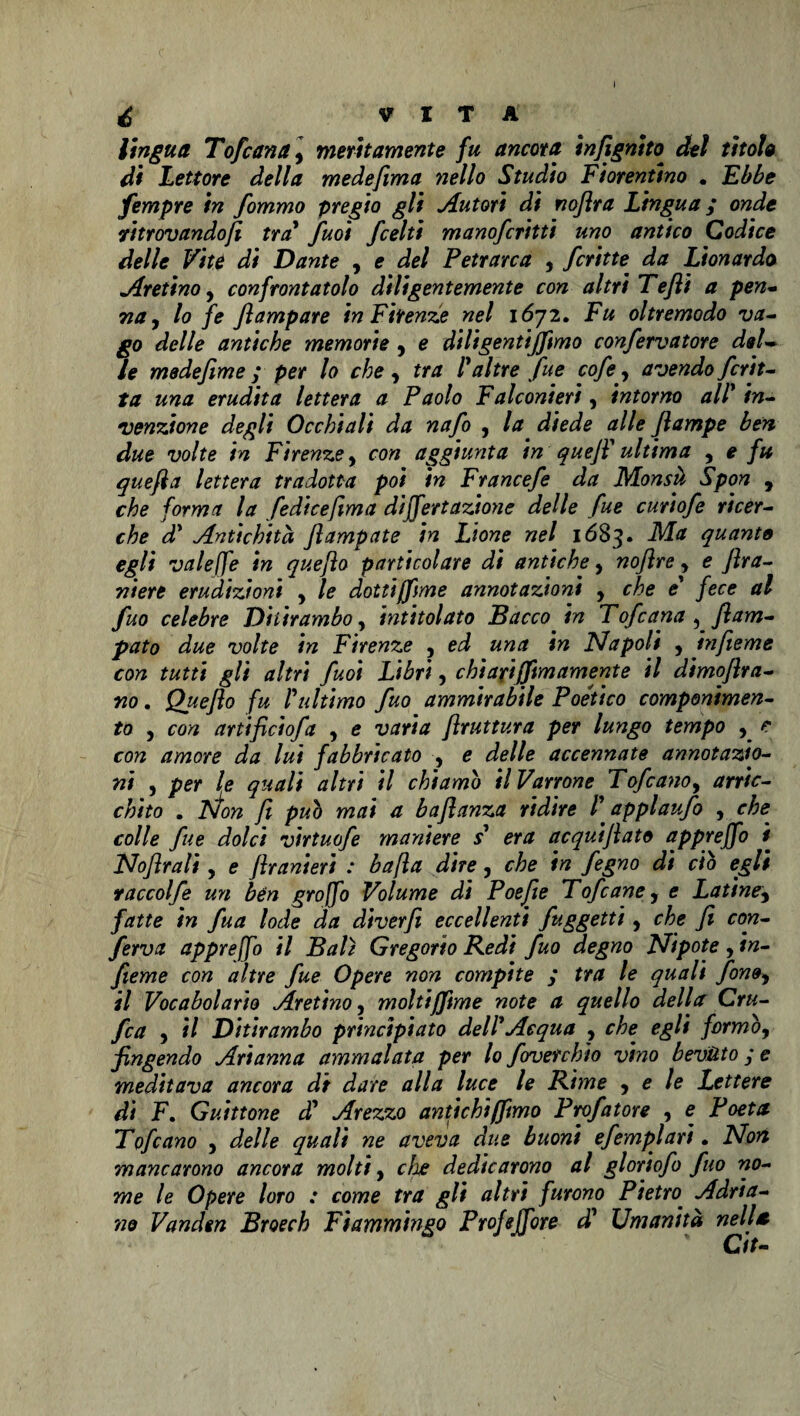 lìngua Tofana y meritamente fu ancora infignito. del titola di Lettore della medefima nello Studio Fiorentino . Ebbe fempre in fommo pregio gli Autori di noflra Lingua ; onde ritrovandoli tra* fuoi fcelti manofcritti uno antico Codice delle Vite di Dante , e del Petrarca , fritte da Lionardo Aretinoy confrontatolo diligentemente con altri Tefli a pen¬ na , lo fe flampare in Firenze nel 1672. Fu oltremodo va¬ go delle antiche memorie , e diligentijftmo confervatore del¬ le mede firn e ; per lo che , tra 1* altre fue cofi, avendo feri t- ta una erudita lettera a Paolo Falconieri, intorno all* in¬ venzione degli Occhiali da nafo , la diede alle Jlampe ben due volte in Firenze, con aggiunta in quefi* ultima , e fu quefia lettera tradotta poi in Francefe da Monsà Spon , che forma la fedicefima dijfertazione delle fue curiofe ricer¬ che d* Antichità Jlampate in Lione nel 1683. Ma quanto egli valeffe in quefìo particolare di antiche y nofìre, e fira- niere erudizioni , le dottifftme annotazioni y che e* fece al fuo celebre Ditirambo, intitolato Bacco in Tofeana , Ram¬ pato due volte in Firenze , ed una in Napoli 5 hifieme con tutti gli altri fuoi Libri, chi ari (firn amente il dimoflra- m. Queflo fu /’ultimo fuo ammirabile Poe'tico componimen¬ to , con artificiofa , e varia firuttura per lungo tempo , e con amore da lui fabbricato , e delle accennate annotazio¬ ni , per le quali altri il chiamo UVarrone Tofcano, arric¬ chito . TSÌon fi pub mai a bafianza ridire P applaufo , che colle fue dolci virtuofe maniere s era acquifiato apprejfo i Nofirali y e flranieri : bafia dire, che in fegno di ciò egli raccolfe un ben groffo Volume di Poefie Tofcane, e Latine, fatte in fua lode da diverfi eccellenti fuggetti, che fi con¬ ferva apprejfo il Bait Gregorio Redi fuo degno Nipote , in- fieme con altre fue Opere non compite ; tra le quali fon»y il Vocabolario Aretino, moltijfime note a quello della Gru¬ fa y il Ditirambo principiato dell*Acqua , che egli formby fingendo Arianna ammalata per lo foverchio vino bevuto ; e meditava ancora di dare alla luce le Rime y e le Lettere di F. Guittone d* Arezzo antichi (fimo Prefatore , e Poeta Tofano , delle quali ne aveva due buoni efempiati. Non mancarono ancora molti, che dedicarono al gloriofi fuo no¬ me le Opere loro : come tra gli altri furono Pietro. Adria¬ no Vand in Broech Fiammingo Profejfore d* Umanità nella