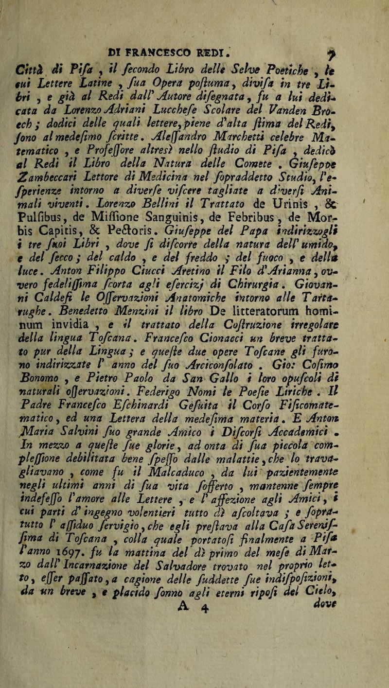 Città di Fifa , il fecondo Libro delle Selve Poetiche , U §u't Lettere Latine , fua Opera pofi urna, divifa in tre Li¬ bri y e già al Redi dall' Autore difegnata y fu a lui dedi¬ cata da Lorenzo Adriani Lucchefe Scolare del Vanden Ero- ech ; dodici delle quali lettereypiene d'alta flima del Rediy fono almedefirno fritte. Aleffandrò Marchetti celebre Ma¬ tematico y e Profejfore altresì nello ftudio di Fifa y dedicò al Redi il Libro della Natura delle Comete . Giufeppe Xambeccari Lettore di Medicina nel fopraddetto Studioy l'e- fperienze intorno a diverfe vifcere tagliate a d'ver fi Ani¬ mali viventi. Lorenzo Bellini il Trattato de Urinis , &amp; Pulfibus, de Miffione Sanguinis, de Febribus, de Mor- bis Capitis, &amp; Peéloris. Giufeppe del Papa indirizzagli i tre fuoi Libri , dove fi diforre della natura dell1 umidop c del foco ; del caldo , e del freddo ; del fuoco , e della luce. Anton Filippo Ciucci Aretino il Filo d'Arianna, ov¬ vero fedeli/firn a fona agli eferciz) di Chirurgia. Giovan¬ ni Calde fi le OJfervazio?ii Anatomiche intorno alle Tarta¬ rughe. Benedetto Menzini il libro De litteratorum homi- num invidia , e il trattato della Coftruzione irregolare della lingua Tofana. Trance fico Cionacci un breve tratta¬ to pur della Lingua; e quejle due opere Tofane gli furo¬ no indirizzate /’ anno del fuo Arciconfolato . Gio: Co/imo Bonomo y e Pietro Paolo da San Gallo i loro opufcoli di naturali ofjervazioni. Federigo Nomi le Poefie Liriche . Il Padre Francefco Efchinardi Gefuita il Corfo Fificomate- matico y ed una Lettera della medefima materia • E Anton filaria Salvini fuo grande Amico i Difcorfi Accademici • In mezzo a quejle fue glorie, ad onta di fua piccola com- pleffione debilitata bene fpeffo dalle malattie, che lo trava¬ gliavano y come fu il Malcaduco , da lui pazientemente negli ultimi anni di fua vita fofferto y mantenne fempre indefejfo l'amore alle Lettere , e l'affezione agli Amici, i cui parti d? ingegno volentieri tutto dì afcoltqva ; e fopra- tutto l' affiduo fervi gio, che egli prefiava alla Cafa Sereni]- fima di Tofana , colla quale portato fi finalmente a Pif&amp; l'anno 1697. fu la mattina del dì primo del mef di Mar¬ zo dall' Incarnazione del Salva dorè trovato nel proprio let- t°y effer paffuto, a cagione delle fuddette fue indifpofizioniy da un breve , e placido fonno agli eterni ripofi del Cieloy