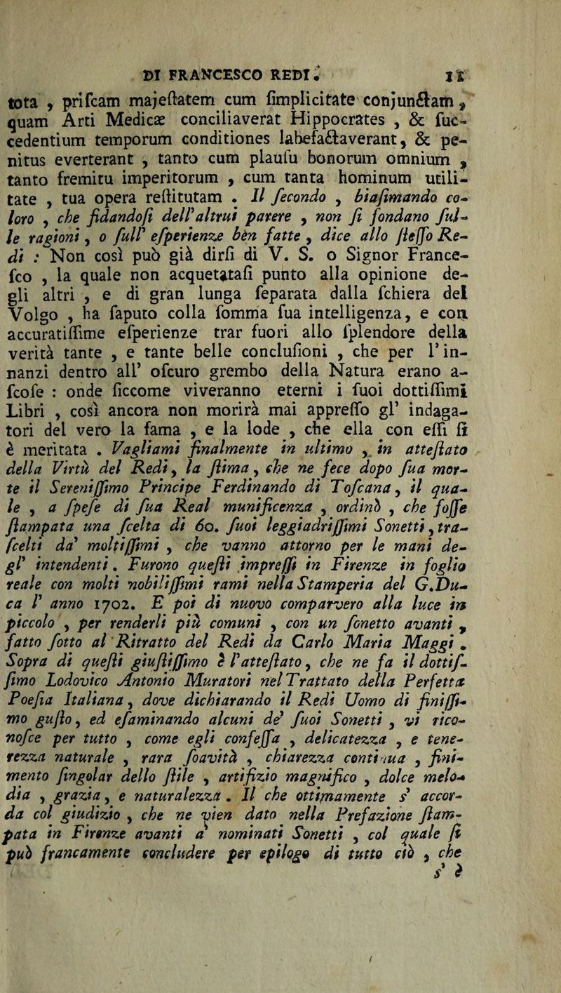 tota , prifcam majeflatem cum Amplici tate con junéhm * quam Arti Medici conciliaverat Hippocrates , &amp; fuc- cedentium temporum conditiones lahefa&amp;averant, &amp; pe- nitus everterant , tanto cum plaulu bonorum omnium , tanto fremitu imperitorum , cum tanta hominum utili- tate , tua opera reftitutam . Il fecondo , biafimando co- loro , che fidandofi dell'altrui parere , non fi fondano fui- le ragioni, o full' efperienze bèn fatte , dice allo fieffo Re¬ di : Non così può già dirli di V. S. o Signor France- fco , la quale non acquetatali punto alla opinione de¬ gli altri , e di gran lunga feparata dalla fchiera dei Volgo , ha faputo colla fomma Tua intelligenza, e eoa accuratiflìme efperienze trar fuori allo fplendore della verità tante , e tante belle conclufioni , che per 1* in¬ nanzi dentro all’ ofeuro grembo della Natura erano a- feofe : onde ficcome viveranno eterni i fuoi dottiflimi Libri , così ancora non morirà mai appretto gl’ indaga¬ tori dei vero la fama , e la lode , che ella con etti lì è meritata . Vagliami finalmente in ultimo , in atteftato della Virtù del Redi, la fiima, che ne fece dopo fua mor¬ te il Sereni (fimo Principe Ferdinando dì Tofcana, il qua¬ le , a fpefe di fua Reai munificenza , ordinò , che fojfe flampata una feelta di 60. fuoi leggiadrijjimi Sonetti, tra- fcelti da' molti/fimi , che vanno attorno per le mani de¬ gl' intendenti. Furono quefii impre/fi in Firenze in foglio reale con molti nobili (fimi rami nella Stamperia del G .Du¬ ca 1' anno 1702. E poi di nuovo comparvero alla luce 'm piccolo , per renderli più comuni , con un fonetto avanti , fatto fiotto al Ritratto del Redi da Carlo Maria Maggi „ Sopra di quefii giufliffimo è l'atteftato, che ne fa il dotti/. fimo Lodovico Antonio Muratori nel Trattato della Perfetta Poefia Italiana, dove dichiarando il Redi Uomo di fini (fi¬ mo gufio, ed efaminando alcuni de fuoi Sonetti , vi tÌcq- nofee per tutto , come egli confeffa , delicatezza , e tene¬ rezza naturale , rara foavità , chiarezza conti tua , fini¬ mento (ingoiar dello filile , artifizio magnifico , dolce melo* dia , grazia, e naturalezza. Il che ottimamente s accor¬ da col giudizio , che ne vien dato nella Prefazione ftam- pata in Firenze avanti a nominati Sonetti , col quale fi può francamente concludere per epilogo di tutto ctò , che