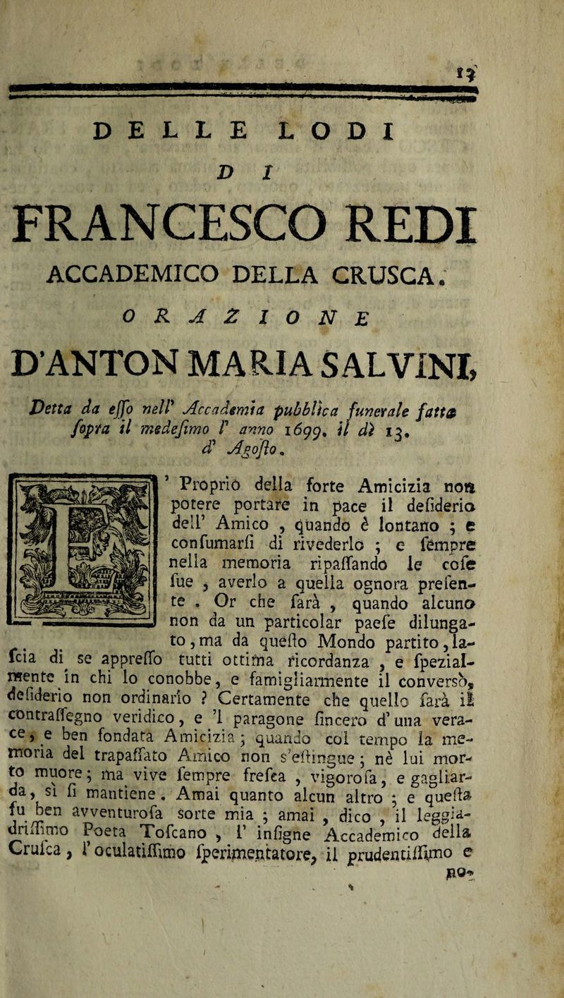 DELLE LODI D / FRANCESCO REDI ACCADEMICO DELLA CRUSCA. ORAZIONE D’ANTON MARIA S ALVINI, Detta da effo nell’ Accademia pubblica funerale fattoi [opra il medefimo P anno i6gg, il dì X5. d' Anofto. Proprio della forte Amicizia noti potere portare in pace il defiderio dell’ Amico , quando è lontano ; e con fumarli di rivederlo ; e tempre nella memoria ripagando le ccfe lue , averlo a quella ognora preferi¬ te , Or che farà , quando alcuno non da un particolar paefe dilunga¬ to , ma da quello Mondo partito, la¬ ida di^ se appreffo tutti ottima ricordanza , e fpezial- «rente in chi lo conobbe, e famigliarmente il conversò, de fiderio non ordinario ? Certamente che quello farà il contraflegno veridico, e ’l paragone lineerò d’una vera¬ ce,^ ben fondata Amicizia; quando col tempo ìa me¬ moria del trapalato Amico non s?ellingue ; nè lui mor¬ to muore; ma vive fempre frefea , vigorofa, e gagliar¬ da, si fi mantiene. Amai quanto alcun altro ; e quella fu ben avventurofa sorte mia ; amai , dico , il leggi a- dnmmo Poeta Tofcano , P inligne Accademico della Cruica, r oculatiffimo fperimentatore, il prudeittilìfmo e por