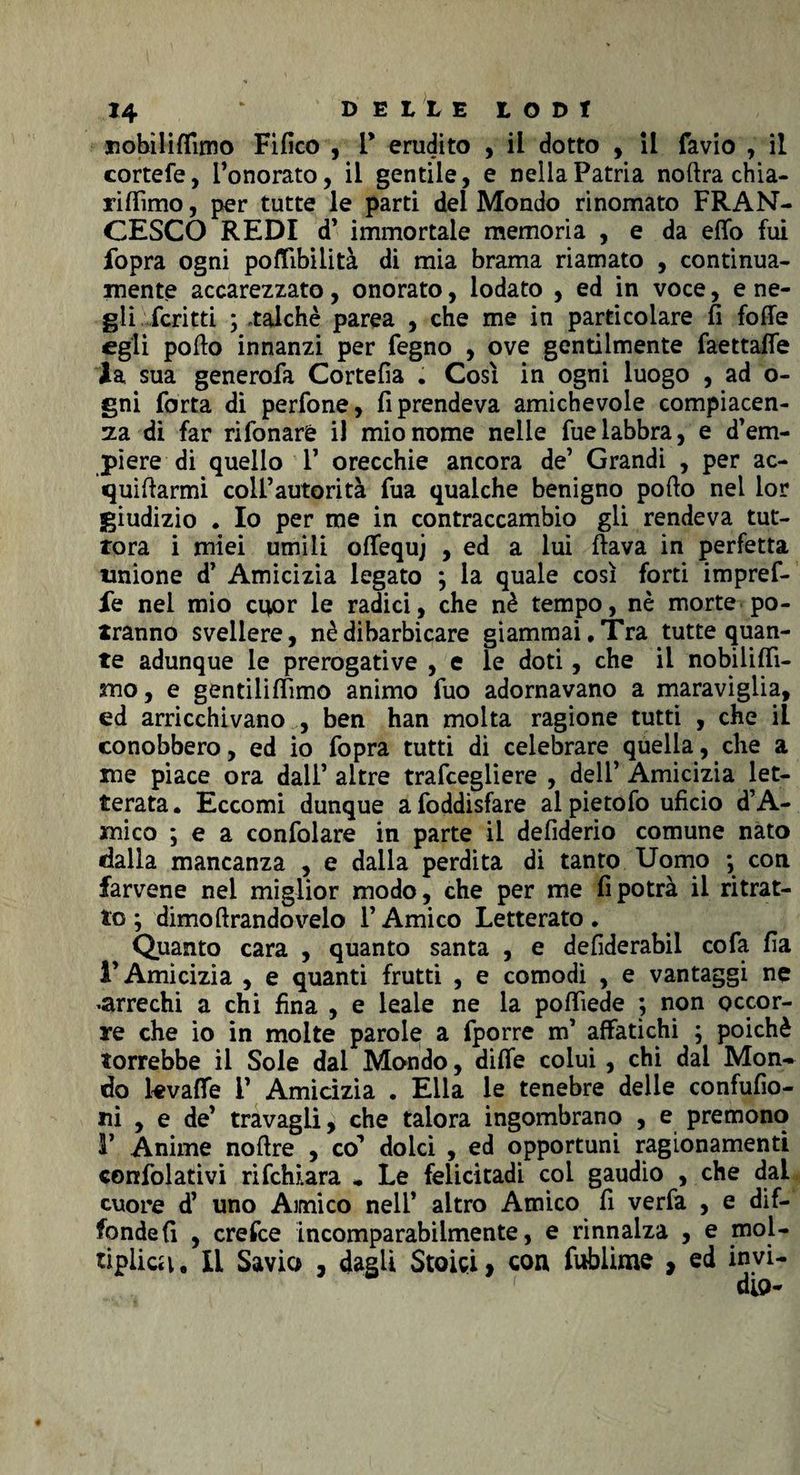 nobiliflimo Fifico , T erudito , il dotto , il favio , il cortefe, l’onorato, il gentile, e nella Patria noftra chia- riffimo, per tutte le parti del Mondo rinomato FRAN¬ CESCO REDI d’ immortale memoria , e da efìfo fui fopra ogni pofiibilità di mia brama riamato , continua¬ mente accarezzato, onorato, lodato , ed in voce, e ne¬ gli feri tti ; talché parea , che me in particolare fi fofie egli porto innanzi per fegno , ove gentilmente faettafle la sua generofa Cortefia . Così in ogni luogo , ad o- gni forta di perfone, riprendeva amichevole compiacen¬ za di far rifonaré il mio nome nelle fuelabbra, e d’em¬ piere di quello 1’ orecchie ancora de’ Grandi , per ac¬ quetarmi coll’autorità fua qualche benigno porto nei lor giudizio . Io per me in contraccambio gli rendeva tut¬ tora i miei umili offequj , ed a lui ftava in perfetta unione d’ Amicizia legato ; la quale così forti impref- le nel mio cuor le radici, che nè tempo, nè morte po¬ tranno svellere, nè dibarbicare giammai. Tra tutte quan¬ te adunque le prerogative , e le doti, che il nobilifii- sno, e gentiliffimo animo fuo adornavano a maraviglia, ed arricchivano , ben han molta ragione tutti , che il conobbero, ed io fopra tutti di celebrare quella, che a me piace ora dall’ altre trafeegliere , dell’ Amicizia let¬ terata. Eccomi dunque afoddisfare al pietofo uficio d’A- mico ; e a confolare in parte il defiderio comune nato dalla mancanza , e dalla perdita di tanto Uomo ; con farvene nel miglior modo, che per me fi potrà il ritrat¬ to ; dimoftrandovelo l’Amico Letterato. Quanto cara , quanto santa , e defiderabil co fa fia l’Amicizia , e quanti frutti , e comodi , e vantaggi ne «arrechi a chi fina , e leale ne la poflìede ; non occor¬ re che io in molte parole a fporre m’ affatichi ; poiché dorrebbe il Sole dai Mondo, difle colui , chi dai Mon¬ do kvaffe 1’ Amicìzia . Ella le tenebre delle confufio- ni , e de’ travagli, che talora ingombrano , e premono 1’ Anime nortre , co^ dolci , ed opportuni ragionamenti confidativi rifehiara * Le felicitadi col gaudio , che dal cuore d’ uno Amico nell’ altro Amico fi verfa , e dif¬ fonde fi , crefce incomparabilmente, e rinnalza , e mol¬ tiplica. Il Savio , dagli Stoici, con fublime , ed invi-