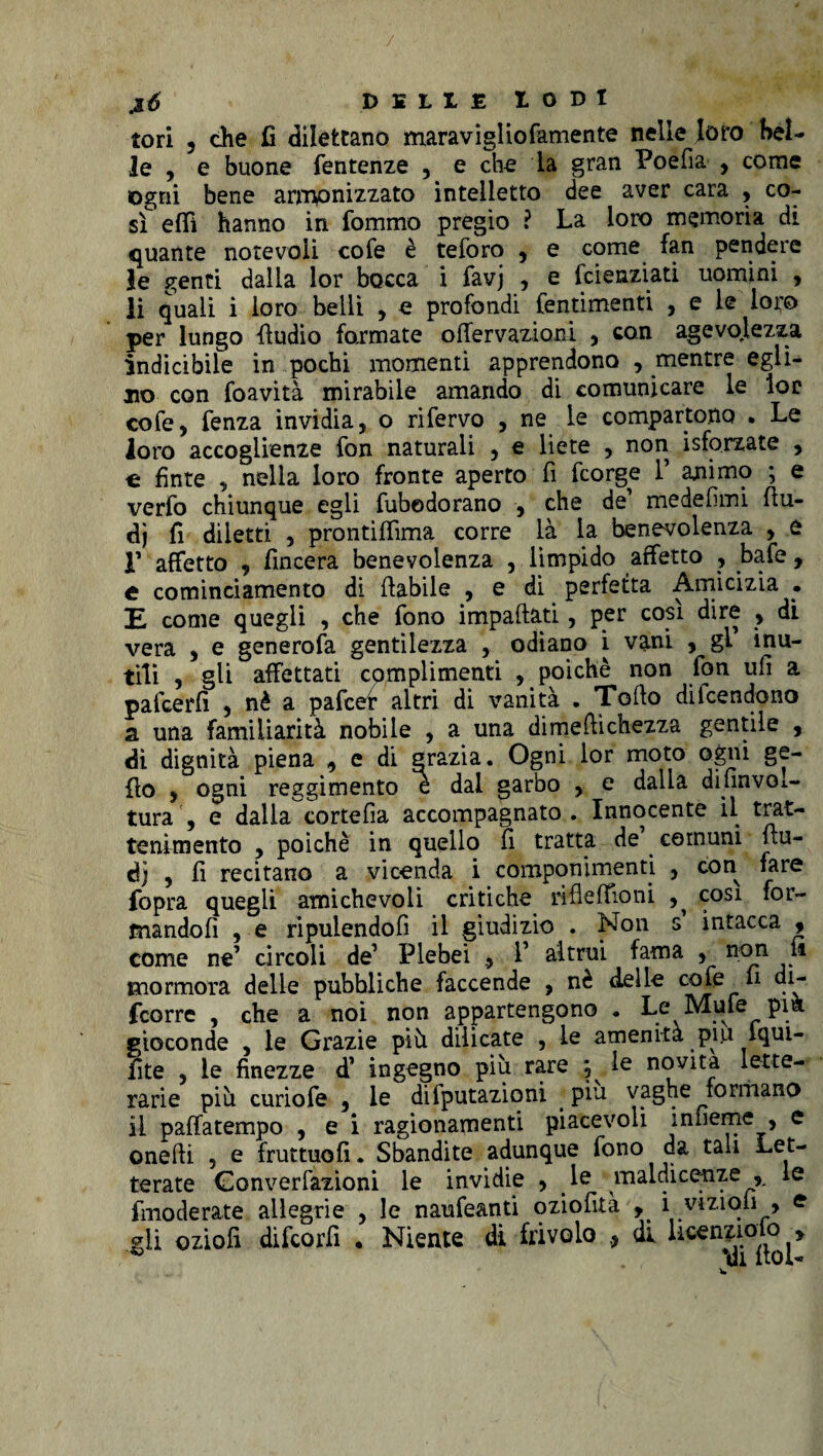 tori 5 che fi dilettano maravigliofamente nelle loro bel¬ le , e buone fentenze , e che la gran Poefia , come ogni bene armonizzato intelletto dee aver cara , co¬ sì e(Ti hanno in fommo pregio ? La loro memoria di quante notevoli cofe è teforo , e come fan pendere le genti dalla lor bocca i favj , e fcienziati uomini , li quali i loro belli , e profondi fentimenti , e le loro per lungo fìudio formate ofiervazioni , con agevolezza indicibile in pochi momenti apprendono , mentre egli¬ no con foavità mirabile amando di comunicare le lor cofe^ fenza invidia, o rifervo , ne le comparto.no , Le loro accoglienze fon naturali , e liete , non isforzate , « fìnte , nella loro fronte aperto fi fcorge 1’ animo ; e verfo chiunque egli fubodorano , che de1 medefimi fiu- dj fi diletti , prontiffima corre là la benevolenza , e r affetto , fincera benevolenza , limpido affetto , bafe , e cominciamento di (labile , e di perfetta Amicizia • E come quegli , che fono impattati, per così dire , di vera , e generofa gentilezza , odiano i vani , gl’ inu¬ tili , gli affettati complimenti , poiché non fon ufi a pafcerfi , nè a pafcer altri di vanità . Tolto dilcendono a una familiarità nobile , a una dimeftichezza gentile , dì dignità piena , e di grazia. Ogni lor moto ogni ge- fto , ogni reggimento è dal garbo , e dalla difinvoi- tura , e dalla cortefia accompagnato. Innocente il trat¬ tenimento , poiché in quello fi tratta de comuni (lu¬ di , fi recitano a vicenda i componimenti , con fare fopra quegli amichevoli critiche ri (le (fio ni ^ cosi for- mandofi , e ripuiendofi il giudizio . Non s intacca , come ne’ circoli de’ Plebei 9 1’ altrui fama , non il mormora delle pubbliche faccende , nè delle cofe fi di- fcorre , che a noi non appartengono . Le Mufe pia gioconde , le Grazie più dilicate , le amenità piii iqui- fite ) le finezze d’ ingegno più rare , le novità lette¬ rarie più curiofe , le deputazioni piu vaghe formano il paffatempo , e i ragionamenti piacevoli infieme , e onefii , e fruttuofi. Sbandite adunque fono da tali Let¬ terate Gonverfazioni le invidie , le maldicenze , le fmoderate allegrie , le naufeanti oziofità , i viziou , e gli oziofi difcorfi • Niente di frivolo 9 di licenzioso »