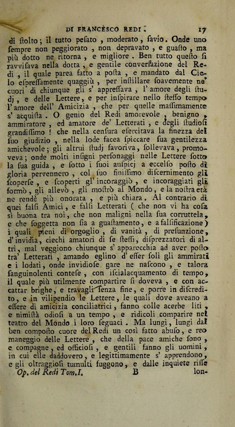 di (lolto ; il tutto pefato , moderato, favio. Onde uno Tempre non peggiorato , non depravato , e guaito , ma più dotto ne ritorna , e migliore . Ben tutto quello fi ravvifava nella dotta , e gentile conversione del Re¬ di , il quale parea fatto a polla , e mandato dai Cie¬ lo efpreffamente quaggiù , per indillare foavemente ne’ cuori di chiunque gli s’ apprettava , 1’ amore degli flu- dj , e delle Lettere, e per inlpirare nello lleffo tempo l’amore dell’ Amicizia , che per quelle maffimamente s’ acquida . O genio dei Redi amorevole , benigno , ammiratore , ed amatore de’ Letterati , e degli lludiofi grandiflìmo ! che nella cenfura efercitava la finezza del fuo giudizio , nella lode facea {piccare fua gentilezza amichevole; gii altrui lludj favoriva, follevava, promo- \'eva ; onde molti intigni perfonaggi nelle Lettere fiotto la Tua guida , e fotto i Tuoi aufpicj a eccelfo pollo dt gloria pervennero , col luo fini filmo difcernimento gli fcoperfe , e fcoperti gl’ incoraggiò , e incoraggiati gli formò , gli allevò , gli moltrò al Mondo, e la nollra età ne rendè più onorata , e più chiara. Al contrario di quei fai fi Amici, e fai fi Letterati ( che non vi ha co fa si buona tra noi, che non maligni nella fua corruttela, e che foggetta non Ila a guallamento, e a faliificazione ) i quali pieni di orgoglio , di vanità , di prefunzione, d’invidia, ciechi amatori di fe fletti, difprezzatori di al¬ tri , mai veggiono chiunque s’ apparecchia ad aver pollo* tra’ Letterati , amando eglino d’ elfer foli gli ammirati e i lodati, onde invidiofe gare ne nafcono , e talora fanguinolenti contefe , con ifcialacquamento di tempo, il quale più utilmente compartire fi doveva , e con ac¬ cattar brighe, e travagli^fenza fine, e porre in digredi¬ to, e in vilipendio le Lettere, le quali dove aveano a elfere dì amicizia conciliatrici, fanno colle acerbe liti , e nimillà odiofi a un tempo , e ridicoli comparire nel teatro dei Mondo i loro feguaci . Ma lungi, lungi dal ben compollo cuore del Redi un così fatto abufo, e reo maneggio delle Lettere , che della pace amiche fono , e compagne , ed officìofi , e gentili fanno gli uomini , in cui elle daddovero, e legittimamente s’ apprendono, e gli oltraggiofi tumulti fuggono, e dalle inquiete riffe Op. del Redi TomJ, B fon-