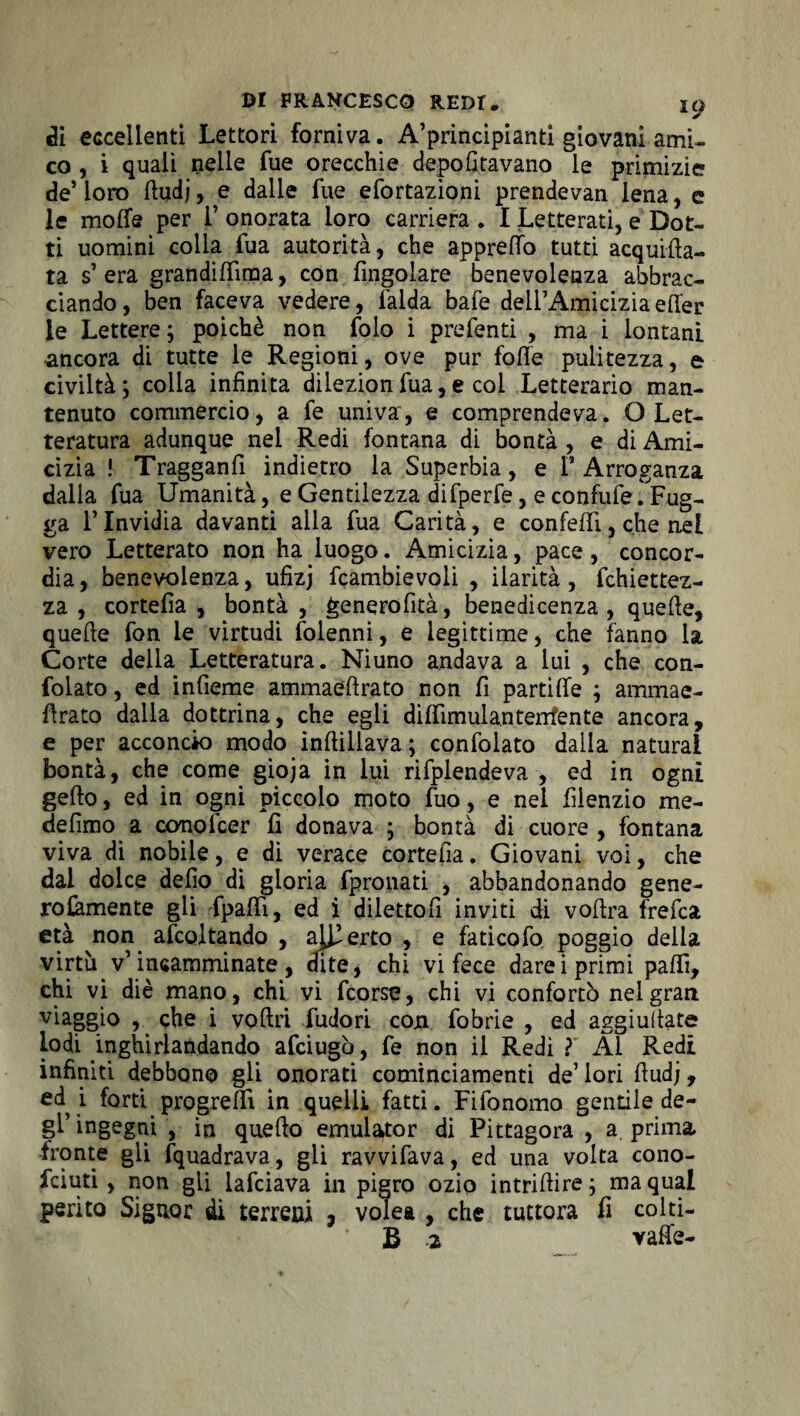 di eccellenti Lettori forniva. A’principianti giovani ami¬ co , i quali nelle fue orecchie depofitavano le primizie de’loro ttudj, e dalle fue efortazìoni prendevan lena, e le molfe per F onorata loro carriera . I Letterati, e Dot¬ ti uomini colla fua autorità, che appretto tutti acqueta¬ ta s’ era grandittìma, con Angolare benevolenza abbrac¬ ciando , ben faceva vedere, falda bafe dell’Amicizia etter le Lettere ; poiché non foto i prefenti , ma i lontani ancora di tutte le Regioni, ove pur fotte pulitezza, e civiltà; colla infinita dilezionfua,e col Letterario man¬ tenuto commercio, a fe univa, e comprendeva. O Let¬ teratura adunque nei Redi fontana di bontà , e di Ami¬ cizia ! Tragganfi indietro la Superbia, e F Arroganza dalla fua Umanità, e Gentilezza difperfe, e confufe. Fug- ga l’Invidia davanti alla fua Carità, e confetti, che nel vero Letterato non ha luogo. Amicizia, pace, concor¬ dia, benevolenza, ufizj fcambievoli , ilarità, fchiettez- za , cortefia , bontà, generofità, benedicenza , quelle, quelle fon le virtudi folennì, e legittime, che fanno la Corte della Letteratura. Niuno andava a lui , che con¬ fidato , ed infieme ammaeftrato non fi partitte ; ammae- ttrato dalla dottrina, che egli dittimula.ntenfente ancora, e per acconcio modo ìnflillava ; confidato dalla naturai bontà, che come gioja in lui rifplendeva , ed in ogni getto, ed in ogni piccolo moto fuo, e nel fiienzio me- defimo a conolcer fi donava ; bontà di cuore , fontana viva di nobile, e di verace cortefia. Giovani voi, che dai dolce defio di gloria fpronati , abbandonando gene¬ rosamente gli fpattì, ed i dilettoli inviti di vottra fretta età non attoltando , aderto , e faticofo poggio della virtù v’incamminate, dite, chi vi fece darei primi patti, chi vi diè mano, chi. vi fcorse, chi vi confortò nel gran viaggio , che i voftri Pudori con fobrie , ed aggiuilate lodi inghirlandando afciugò, fe non il Redi ? Al Redi infiniti debbono gli onorati cominciamenti de’ lori fiudj, ed i forti progredì in quelli fatti. Fifonomo gentile de¬ gl’ingegni , in quello emulator di Pittagora , a prima, fronte gii fquadrava, gli ravvifava, ed una volta cono- ficiuti , non gli lattiava in pigro ozio intrittire; ma qual perito Signor di terreni , volea , che tuttora fi colti¬ li 2 vatte-