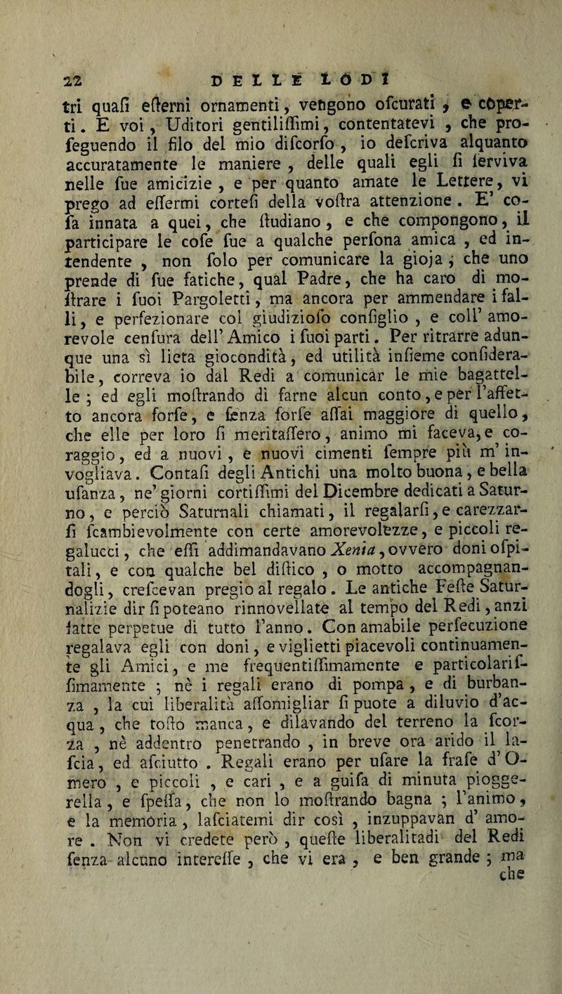 tri quali edemi ornamenti, vengono ofcurati 9 e coper¬ ti. E voi, Uditori gentiliffimi, contentatevi , che pro- feguendo il filo del mio difcorfo , io deferiva alquanto accuratamente le maniere , delle quali egli fi lerviva nelle fue amicizie , e per quanto amate le Lettere, vi prego ad effermi correli della vodra attenzione . E’ co- fa innata a quei, che dudiano , e che compongono, LI participare le cofe fue a qualche perfona amica , ed in¬ tendente , non folo per comunicare la gioja j che uno prende di fue fatiche, qual Padre, che ha caro di mo- ilrare i fuoi Pargoletti, ma ancora per ammendare i fal¬ li, e perfezionare col giudiziofo configlio , e colf amo¬ revole cenfura dell’ Amico i fuoi parti. Per ritrarre adun¬ que una sì lieta giocondità, ed utilità infieme confidera- bile, correva io dal Redi a comunicar le mie bagattel¬ le ; ed egli modrando di farne alcun conto, e per i’afFet- to ancora forfè, e ferì za forfè affai maggiore di quello, che elle per loro fi meritaffero, animo mi faceva, e co¬ raggio , ed a nuovi , e nuovi cimenti femore più m’in¬ vogliava. Contali degli Antichi una molto buona, e bella ufanza, ne’ giorni cortifìimi dei Dicembre dedicati a Satur¬ no , e perciò Saturnali chiamati, il regalarli, e carezzar¬ li fcambievolmente con certe amorevolezze, e piccoli re- gaiucci, che efii addimandavano Xenia, ovvero doniofpi- tali, e con qualche bel didico , o motto accompagnan¬ dogli, crefcevan pregio al regalo . Le antiche Fede Satur- nalizie dirfipoteano rinnovellato al tempo del Redi,anzi fatte perpetue di tutto l’anno. Con amabile perfecuzione regalava egli con doni, e vigiietti piacevoli continuamen¬ te gli Amici, e me frequentiffimamente e particolarii- fìmamente ; nè i regali erano di pompa, e di burban- za , la cui liberalità affomigiiar fi puote a diluvio d’ac¬ qua , che todo manca, e dilavando del terreno la feor- za , nè addentro penetrando , in breve ora arido il la- feia, ed afeiutto . Regali erano per ufare la frafe d’O- mero , e piccoli , e cari , e a guifa di minuta piogge¬ rella , e fpeffa, che non lo modrando bagna ; l’animo, e la memòria , lafciatemi dir così , inzuppavan d’ amo¬ re . Non vi credete però , quede liberalitadi del Redi fenza alcuno intereffe , che vi era , e ben grande ; ma