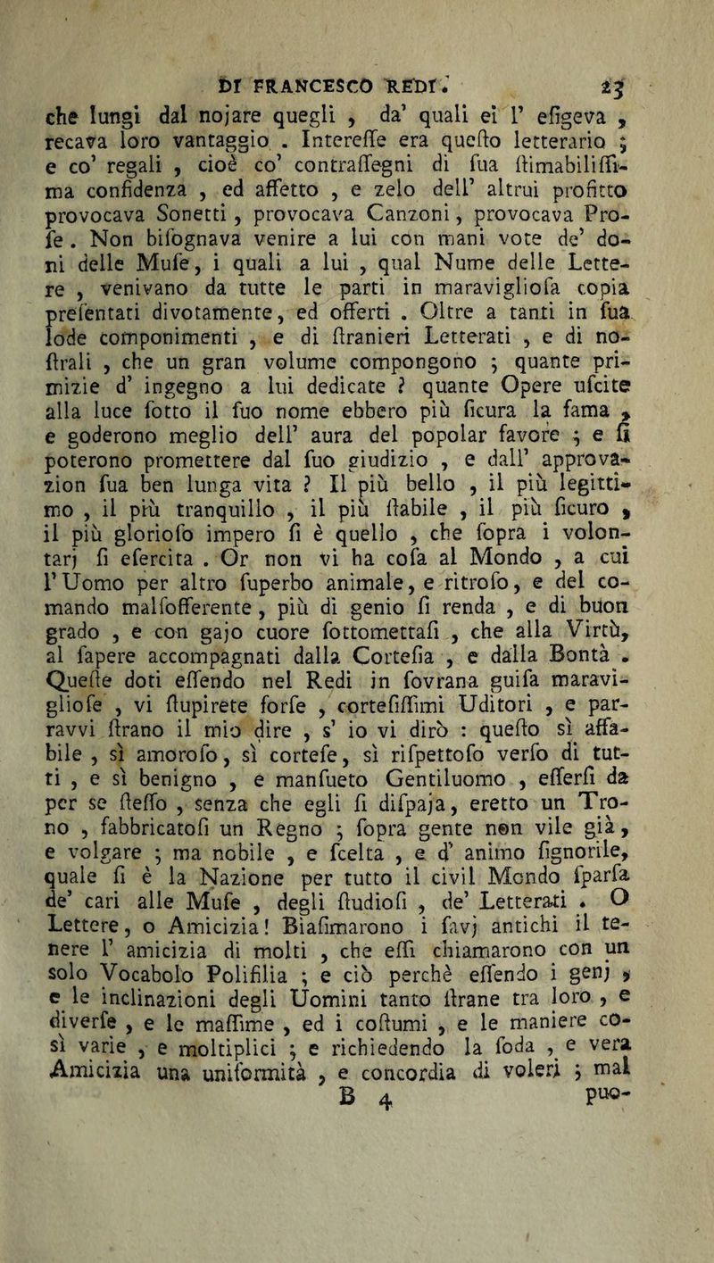 che lungi dal nojare quegli , da’ quali ei 1’ efigeva , recava loro vantaggio . InterefTe era quello letterario ; e co’ regali , cioè co’ contralfegni di Tua (limabilifìfi- ma confidenza , ed affetto , e zelo dell’ altrui profitto provocava Sonetti , provocava Canzoni, provocava Pro- fe . Non bifognava venire a lui con mani vote de’ do¬ ni delle Mufe, i quali a lui , qual Nume delie Lette¬ re , venivano da tutte le partì in maravigliofa copia preientati divotamente, ed offerti . Oltre a tanti in fua lode componimenti , e di flranieri Letterati , e di no- flrali , che un gran volume compongono ; quante pri¬ mizie d’ ingegno a lui dedicate ? quante Opere ufcite alla luce fotto il fuo nome ebbero più ficura la fama , e goderono meglio dell’ aura del popolar favore ^ e fi poterono promettere dal fuo giudizio , e dall’ approva- zion fua ben lunga vita ? Il più bello , il più legitti¬ mo , il più tranquillo , il più (labile , il più ficuro , il più gloriofo impero fi è quello , che fopra i volon¬ tari fi efercita . Or non vi ha cola al Mondo , a cui l’Uomo per altro fuperbo animale, e ritrofo, e del co¬ mando malfofferente , più di genio fi renda , e di buon grado , e con gajo cuore fottomettafi , che alla Virtù, ai fapere accompagnati dalia Cortefia , e dalla Bontà . Quelle doti effendo nel Redi in fovrana guifa maravi¬ glio fe , vi llupirete forfè , cortefilfimi Uditori , e par- ravvi flrano il mio dire , s’ io vi dirò : quello sì affa¬ bile , sì amorofo, sì cortefe, sì rifpettofo verfo di tut¬ ti , e sì benigno , e manfueto Gentiluomo , efferfi da per se lìeffo , senza che egli fi difpaja, eretto un Tro¬ no , fabbricatofi un Regno ; fopra gente nen vile già, e volgare ; ma nobile , e feelta , e d’’ animo {ignorile, quale fi è la Nazione per tutto il civil Mondo fparfa de’ cari alle Mufe , degli fiudiofi , de’ Letterati . O Lettere, o Amicizia! Bìafimarono i favj antichi il te¬ nere f amicizia di molti , che elfi chiamarono con un solo Vocabolo Polifilia ; e ciò perchè effendo i genj * e. le inclinazioni degli Uomini tanto flrane tra loro , e diverfe , e le maffime , ed i collumi , e le maniere co¬ sì varie , e moltiplici ; e richiedendo la foda e vera Amicizia una uniformità , e concordia di voleri } mal