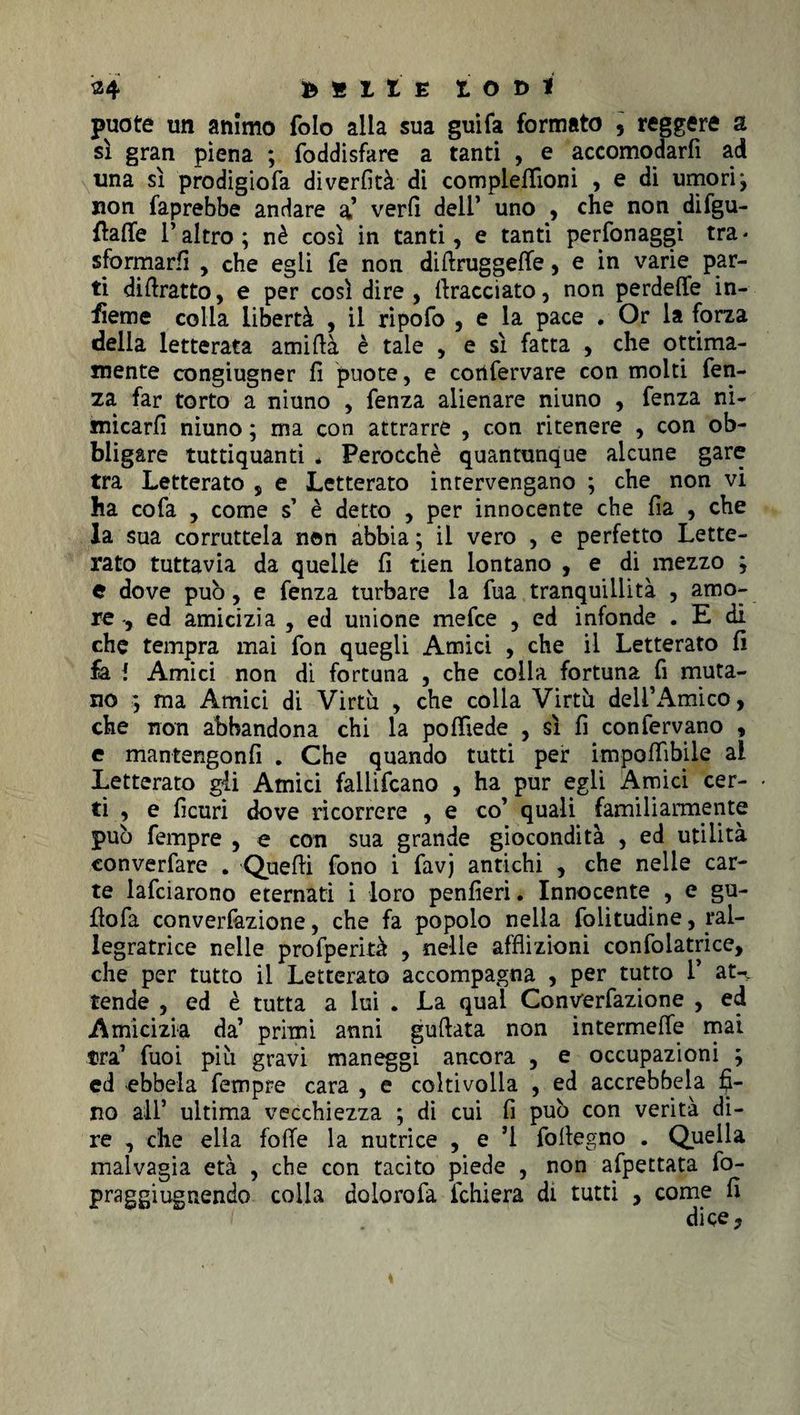 34 DSllE IODI puote un animo folo alla sua guifa formato , reggere a sì gran piena ; foddisfare a tanti , e accomodarfi ad una sì prodigiofa diverfità di complellìoni , e di umori j non faprebbe andare a’ verfì deli’ uno , che non difgu- ftaffe 1* altro ; nè così in tanti, e tanti perfonaggi tra * sformarli , che egli fe non difiruggette, e in varie par¬ ti diftratto, e per così dire, {tracciato, non perdette in¬ sieme colla libertà , il ripofo , e la pace . Or la forza della letterata amittà è tale , e sì fatta , che ottima¬ mente congiugner fi puote, e corifervare con molti fen¬ za far torto a niuno , fenza alienare niuno , fenza ni¬ micarli niuno ; ma con attrarre , con ritenere , con ob¬ bligare tuttiquanti * Perocché quantunque alcune gare tra Letterato , e Letterato intervengano ; che non vi ha cofa , come s’ è detto , per innocente che fia , che la sua corruttela non abbia ; il vero , e perfetto Lette¬ rato tuttavia da quelle fi tien lontano , e di mezzo ; e dove può, e fenza turbare la fua tranquillità , amo¬ re , ed amicizia , ed unione mefce , ed infonde . E di che tempra mai fon quegli Amici , che il Letterato fi fa I Amici non di fortuna , che colla fortuna fi muta¬ no ; ma Amici di Virtù , che colla Virtù dell’Amico, che non abbandona chi la pottiede , sì fi con fervano , e mantengonfi . Che quando tutti per imponìbile al Letterato gli Amici fallivano , ha pur egli Amici cer¬ ti , e ficuri dove ricorrere , e co’ quali familiarmente può fempre , e con sua grande giocondità , ed utilità converfare . Quetti fono i favj antichi , che nelle car¬ te lafciarono eternati i loro penfieri. Innocente , e gu- fiofa convenzione, che fa popolo nella folitudine, ral- legratrice nelle profperità , nelle afflizioni confolatrice, che per tutto il Letterato accompagna , per tutto I* at-^ tende , ed è tutta a lui . La qual Convenzione , ed Amicizia da’ primi anni guflata non intermette mai tra’ fuoi più gravi maneggi ancora , e occupazioni ; ed ebbela fempre cara , e coltivolla , ed accrebbela fi¬ no all* ultima vecchiezza ; di cui fi può con verità di¬ re , che ella fotte la nutrice , e ’l foftegno . Quella malvagia età , che con tacito piede , non afpettata fo- praggiugnendo colla dolorofa ichiera di tutti , come fi dice,