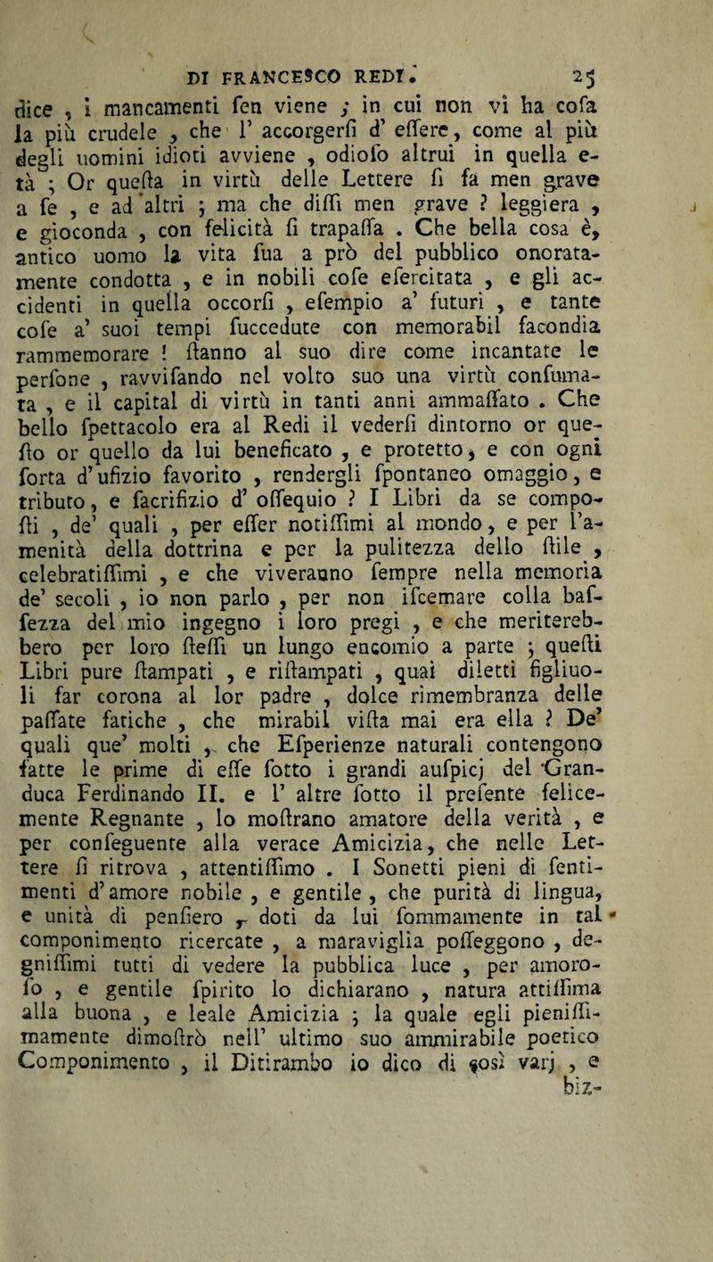 dice , I mancamenti fen viene ; in cui non vi lia cofa la piu crudele > che V accorgerli d’ edere, come al pili degli nomini idioti avviene , odiolo altrui in quella e- tà ; Or quella in virtù delle Lettere fi fa men grave a fe , e ad altri ; ma che dilli men grave ? leggiera , e gioconda , con felicità fi trapafia . Che bella cosa è, antico uomo la vita fua a prò del pubblico onorata- mente condotta , e in nobili cofe eiercitata , e gli ac¬ cidenti in quella occorfi , efempio a’ futuri , e tante cofe a’ suoi tempi fuccedute con memorabil facondia rammemorare ! danno al suo dire come incantate le perfone , ravvifando nel volto suo una virtù confuma¬ ta , e il capitai di virtù in tanti anni ammaliato . Che bello fpettacolo era al Redi il vederfi dintorno or que¬ llo or quello da lui beneficato , e protetto i e con ogni Torta d’ufizio favorito , rendergli fpòntaneo omaggio, e tributo, e facrifizio d’ ofiequio ? I Libri da se compo¬ lli , de1 quali , per efier notifiìmi al mondo, e per l’a¬ menità della dottrina e per la pulitezza dello flìle , celebrati fiimi , e che viverauno Tempre nella memoria de’ secoli , io non parlo , per non ifcemare colla baf- fezza del mio ingegno i loro pregi , e che meritereb¬ bero per loro fiefiì un lungo encomio a parte ; quelli Libri pure flampati , e riftampati , quai diletti figliuo¬ li far corona al lor padre , dolce rimembranza delle pallate fatiche , che mirabil villa mai era ella ? De’ quali que’ molti che Efperienze naturali contengono fatte le prime di elle fiotto i grandi aufpicj del 'Gran¬ duca Ferdinando IL e F altre lòtto il prefente felice¬ mente Regnante , lo mofirano amatore della verità , e per confeguente alla verace Amicizia, che nelle Let¬ tere fi ritrova , attentifiìmo . I Sonetti pieni di fenti- menti d’amore nobile , e gentile, che purità di lingua, e unità di penfiero r doti da lui fommamente in tal * componimeuto ricercate , a maraviglia pofieggono , de- gnifiìmi tutti di vedere la pubblica luce , per amoro- fo , e gentile fpirito lo dichiarano , natura atti fiima alla buona , e leale Amicizia ; la quale egli pienifii- mamente dimofirò nell’ ultimo suo ammirabile poetico Componimento , il Ditirambo io dico di $osl varj , e