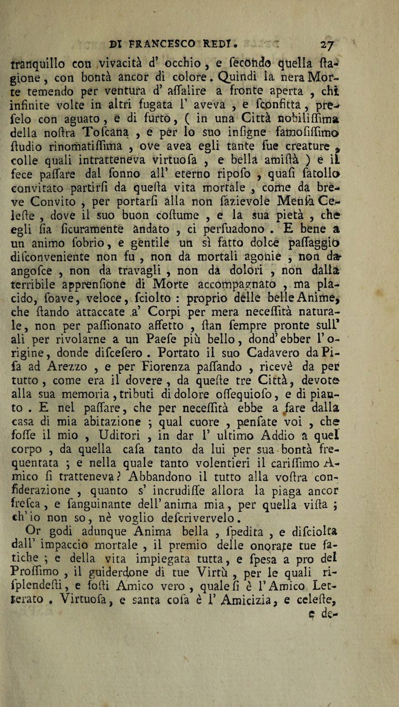 tranquillo con vivacità d’ occhio , e fecondo quella fta- gione, con bontà ancor di colore. Quindi la nera Mor¬ te temendo per ventura d’ affalire a fronte aperta , chi infinite volte in altri fugata 1’ aveva , e fcpnfitta, pre-* felo con aguato, e di furto, ( in una Città nobiiìffima della noft'ra Tofcana , e per lo suo infigne fatuofiffimo fiudio rinomatiffima , ove avea egli tante fue creature , colle quali intratteneva virtuofa , e bella amifià ) e iL fece paffare dai fonno all’ eterno ripofo , quafi fatollo convitato partirli da quella vita mortale , come da bre¬ ve Convito , per portarfi alia non fazievolé Menia Ce,- iefie , dove il suo buon collume , e la sua pietà , che egli fia ficuramente andato , ci perfuadono . E bene a un animo fobrio, e gentile un sì fatto dolce palfaggio difconveniente non fu , non da mortali agonie , non d» angofce , non da travagli , non da dolori , non dalla terribile apprenfione di Morte accompagnato , ma pla¬ cido, foave, veloce, fciolto : proprio delle belle Anime, che (landò attaccate a’ Corpi per mera neceflìtà natura¬ le, non per palfìonato affetto , (lan Tempre pronte sulL’ ali per rivolarne a un Paefe più bello, dond’ ebber l’o- rigine, donde difcefero . Portato il suo Cadavero da Pi- fa ad Arezzo , e per Fiorenza pafifando , ricevè da pei? tutto, come era il dovere, da quelle tre Città, devota alla sua memoria, tributi di dolore olfequiofo, e di piati¬ to . E nel pafiare, che per neceffìtà ebbe a /are dalla casa di mia abitazione ; qual cuore , penfate voi , che foffe il mio , Uditori , in dar 1’ ultimo Addio a quel corpo , da quella cafa tanto da lui per sua bontà fre¬ quentata ; e nella quale tanto volentieri il carifiìmo A- mico fi tratteneva? Abbandono il tutto alla voftra con- fiderazione , quanto s’ incrudire allora la piaga ancor frefca , e fanguinante dell’anima mia, per quella villa ; eh’ io non so, nè voglio defcrivervelo. Or godi adunque Anima bella , fpedita , e difciolta dall1 impaccio mortale , il premio delle onorale tue fa¬ tiche ; e della vita impiegata tutta, e fpesa a prò del Profilino , il guiderdone di tue Virtù , per le quali ri- fplendefii, e folli Amico vero , quale fi è l’Amico Let¬ terato . Virtuofa, e santa cofa è 1’ Amicizia, e celefie, e de-