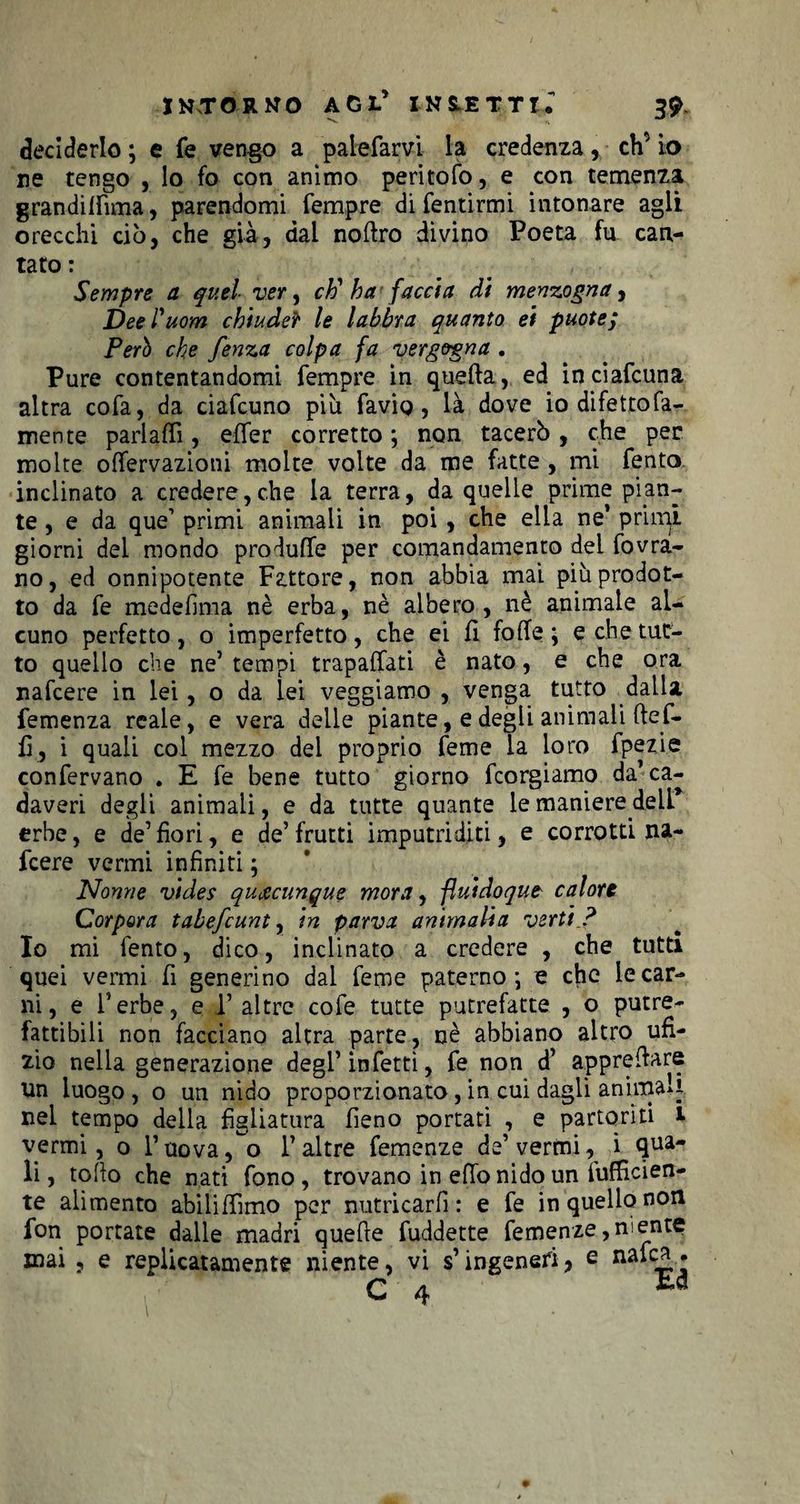 deciderlo ; e fé vengo a palefarvi la credenza r eh’ io ne tengo , lo fo con animo peritolo, e con temenza grandilfima, parendomi Tempre di fentirmi intonare agli orecchi ciò, che già, dal noftro divino Poeta fu can¬ tato : Sempre a quel ver, eh1 ha faccia di menzogna, Deel'uom chiudeì* le labbra quanto ei puote; Però che fenza colpa fa vergogna . Pure contentandomi Tempre in quella, ed inciafcuna altra coTa, da ciaTcuno più Tavig, là dove io difettofa- mente parlaffi, elTer corretto ; non tacerò, che per molte olTervazioni molte volte da me fatte , mi Tento inclinato a credere,che la terra, da quelle prime pian¬ te, e da que1 primi animali in poi , che ella ne’ primi giorni del mondo produfTe per comandamento del fovrà- no, ed onnipotente Fattore, non abbia mai più prodot¬ to da Te medelima nè erba, nè albero, nè animale al¬ cuno perfetto, o imperfetto, che ei li folfe ; e che tut¬ to quello che ne’tempi trapalati è nato, e che ora nafeere in lei, o da lei veggiamo , venga tutto dalla Temenza reale, e vera delle piante, e degli animali fteT- h, i quali col mezzo del proprio Teme la loro fpezi.e conTervano . E Te bene tutto giorno Tcorgiamo da’ca¬ daveri degli animali, e da tutte quante le maniere delL’ erbe, e de’fiori, e de5 frutti imputriditi, e corrotti na¬ feere vermi infiniti ; Nonne vides quacunque mora, fluidoque calore Corpora tabefeunt, in parva ammalia verti ? Io mi Tento, dico, inclinato a credere , che tutti quei vermi fi generino dal Teme paterno-, e che le car¬ ni, e herbe, e 1’ altre coTe tutte putrefatte , o putre¬ fattibili non facciano altra parte, nè abbiano altro ufi- zio nella generazione degl’ inTetti, Te non d’ apprettare un luogo , o un nido proporzionato , in cui dagli animaci nel tempo della figliatura fieno portati , e partoriti 1 vermi, o l’uova, o l’altre Temenze de’vermi, i qua¬ li, rollo che nati Tono, trovano in etto nido un {ufficien¬ te alimento abiliffimo per nutricarli : e Te in quello non fon portate dalle madri quelle fuddette Temenze, ni ente
