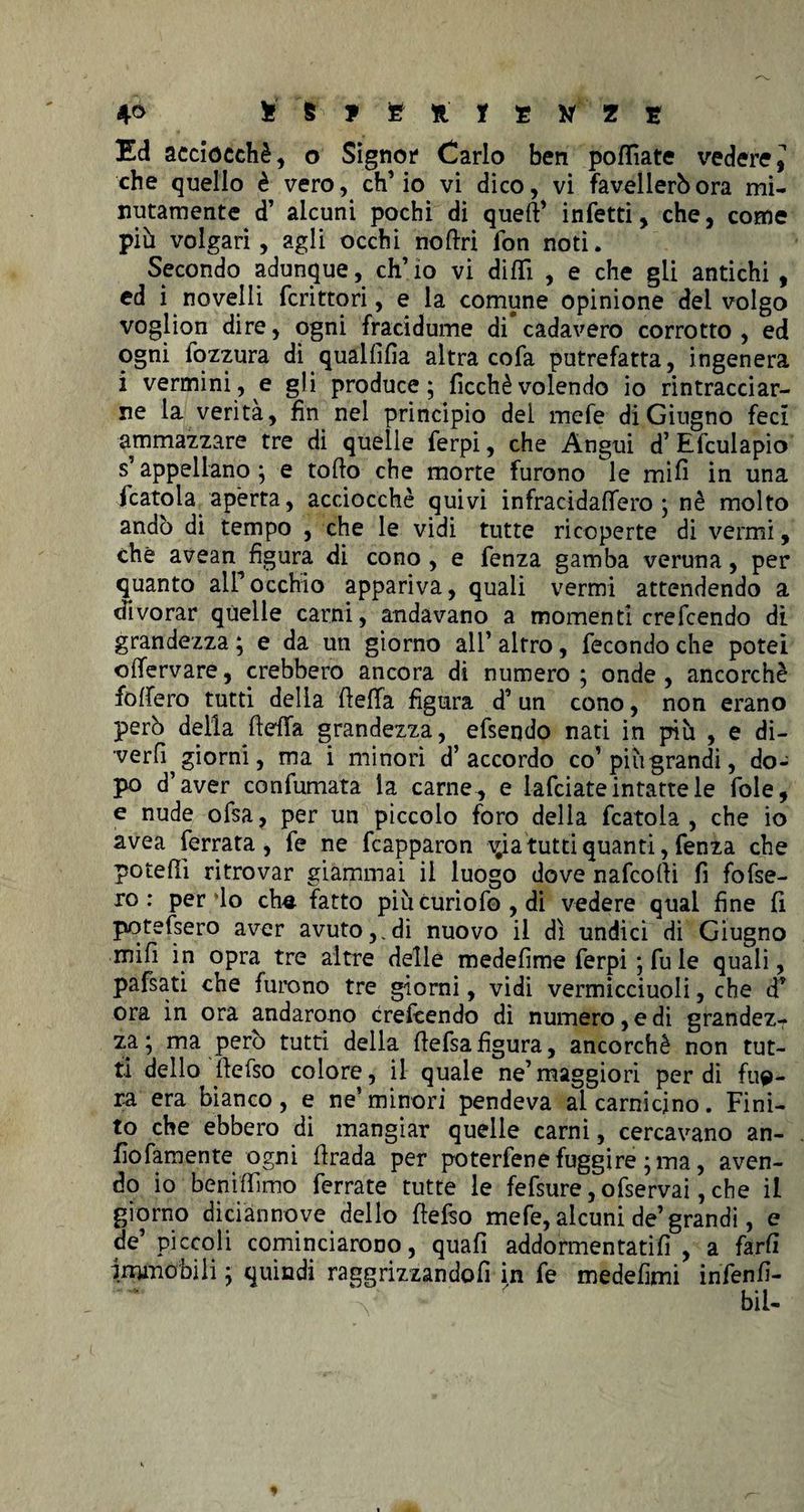 4° tffcffcftlENZS Ed acciocché, o Signor1 Carlo ben polliate vedere* che quello è vero, ch’io vi dico, vi favellerò ora mi¬ nutamente d’ alcuni pochi di queft’ infetti, che, come più volgari, agli occhi nortri fon noti. Secondo adunque, ch’io vi dilli , e che gii antichi , ed i novelli fcrittori, e la comune opinione del volgo voglion dire, ogni fracidume di cadavero corrotto , ed ogni lozzura di qualfilia altra cofa putrefatta, ingenera i vermini, e gli produce; licchè volendo io rintracciar¬ ne la verità, fin nel principio del mefe di Giugno feci ammazzare tre di quelle ferpi, che Angui d’ Efcuiapio s’appellano; e torto che morte furono le mifi in una fcatola aperta, acciocché quivi infracidalfero ; nè molto andò di tempo , che le vidi tutte ricoperte di vermi, che avean figura di cono , e fenza gamba veruna, per quanto all’occhio appariva, quali vermi attendendo a divorar quelle carni, andavano a momenti crefcendo dì grandezza ; e da un giorno all’ altro, fecondo che potei olTervare, crebbero ancora di numero; onde, ancorché fodero tutti delia rteflfa figura d’ un cono, non erano però della ftefifa grandezza, efseqdo nati in più , e di- verfi giorni, ma i minori d’accordo co’piùgrandi, do¬ po d’aver confumata la carne., e iafciate intatte le fole, e nude ofsa, per un piccolo foro della fcatola, che io avea ferrata, fe ne fcapparon A^ia tutti quanti, fenza che poterti ritrovar giammai il luogo dove nafcorti fi fofse- ro : perdo che. fatto più curio fo , di vedere qual fine fi potessero aver avuto,.di nuovo il dì undici dì Giugno mifi in opra tre altre delle medefime ferpi ; fu le quali, pafsati che furono tre giorni, vidi vermicciuoli, che d’ ora in ora andarono crefcendo di numero, e di grandez¬ za ; ma però tutti della rtefsafigura, ancorché non tut¬ ti dello rtefso colore, il quale ne’maggiori perdi filt¬ ra era bianco, e ne’minori pendeva al carnicino. Fini¬ to che ebbero di mangiar quelle carni, cercavano an- fìofamente ogni rtrada per poterfene fuggire ; ma, aven¬ do io benirtimo ferrate tutte le fefsure,ofservai, che il giorno diciannove dello rtefso mefe, alcuni de’grandi, e de’ piccoli cominciarono, quali addormentatili , a farli immobili ; quindi raggrizzandofi in fe medefimi infenfi- bil-