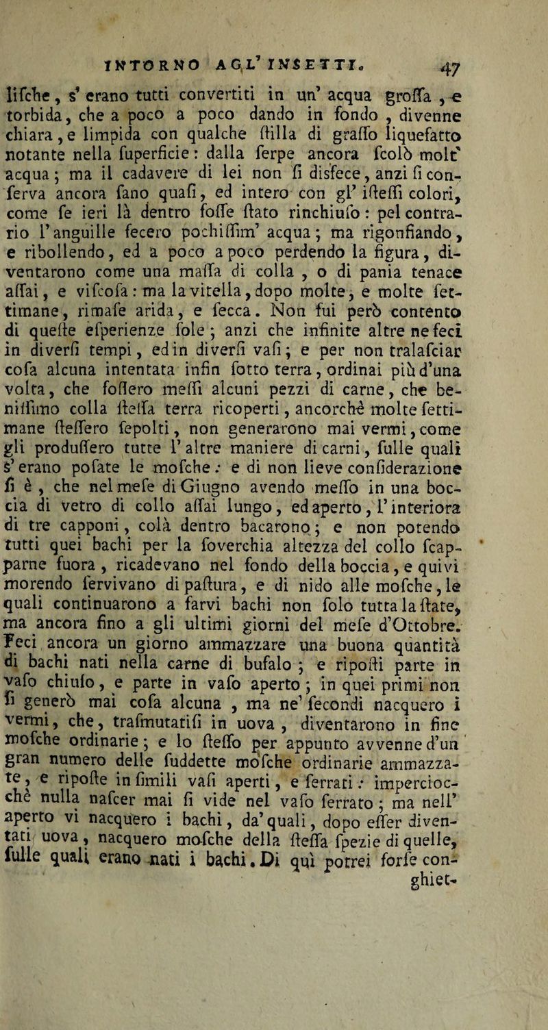 li felle , s’ erano tutti convertiti in un’ acqua grotta , « torbida, che a poco a poco dando in fondo , divenne chiara, e limpida con qualche (lilla di graffo liquefatto notante nella fuperficie : dalla ferpe ancora fcolò molt' acqua; ma il cadavere di lei non fi disfece, anzi fi con¬ ferva ancora fano quafi, ed intero con gl’ i(letti colori, come fe ieri là dentro fotte (fato rinchiufo : pel contra¬ rio l’anguille fecero pochi (firn1 acqua; ma rigonfiando, e ribollendo, ed a poco a poco perdendo la figura, di¬ ventarono come una matta di colla , o di pania tenace affai, e vi feofa : ma la vitella, dopo molte, e molte fet- timane, rimafe arida, e fecca. Non fui però contento di quelle efperienze fole; anzi che infinite altre ne feci in diverfi tempi, edin diverfi vafi; e per non tralafciar cofa alcuna intentata infin fotto terra, ordinai piòd’una volta, che fodero metti alcuni pezzi di carne, che be- niffìmo colla (letta terra ricoperti, ancorché molte leta¬ mane dettero fepolti, non generarono mai vermi, come gli produffero tutte 1* altre maniere di carni, Tulle quali fi’erano pofate le mofehe.* e di non lieve confiderazione fi è , che nel mele di Giugno avendo metto in una boc¬ cia di vetro di collo affai lungo, ed aperto, l’interiora di tre capponi, colà dentro bacarono ; e non potendo tutti quei bachi per la foverchia altezza dei collo frap¬ parne fuora , ricadevano nel fondo delia boccia, e quivi morendo lervivano dipaflura, e di nido alle mofehe, le quali continuarono a farvi bachi non folo tutta lattate, ma ancora fino a gii ultimi giorni dei mele d’Ottobre. Feci ancora un giorno ammazzare una buona quantità di bachi nati nella carne di bufalo ; e riporti parte in vafo chiulo, e parte in vafo aperto; in quei primi non fi generò mai cofa alcuna , ma ne1 fecondi nacquero i vermi, che, trafmutatifi in uova , diventarono in fine mofehe ordinarie; e io tteffo per appunto avvenne d’uri gran numero delle fuddette mofehe ordinarie ammazza¬ te , e ripofte in limili vafi aperti, e ferrati : impercioc¬ ché nulla nafrer mai fi vide nel vafo ferrato ; ma nell’ aperto vi nacquero 1 bachi, da’quali, dopo efler diven¬ tati uova, nacquero mofehe della tteffa fpezie di quelle, lulie quali erano nati i bachi, Di qui potrei forfè con¬ ghie t-