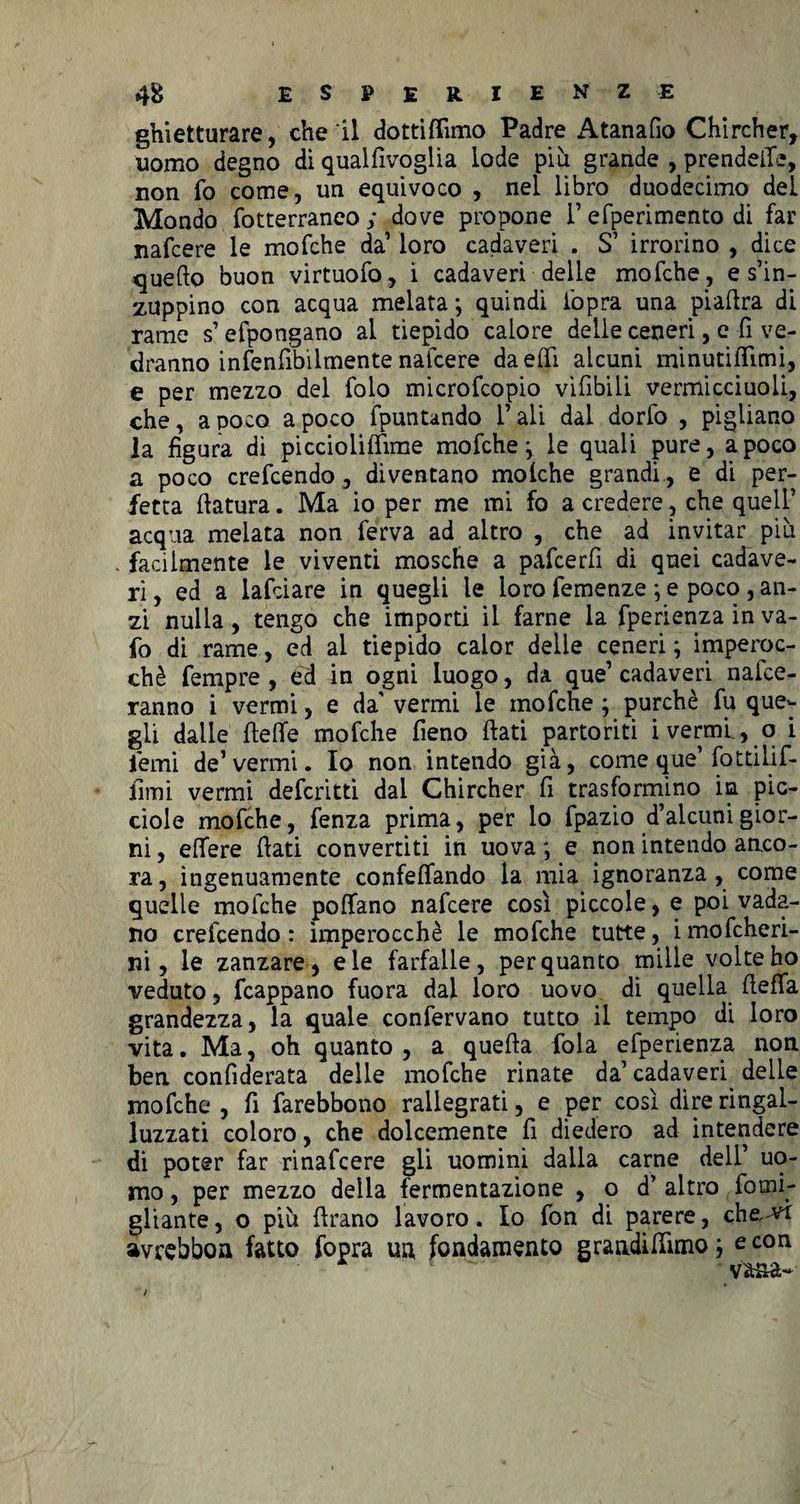 ghietturare, che il dottiflìmo Padre Atanafio Chircher, uomo degno di qualfivoglia lode più grande , prendere, non fo come, un equivoco , nel libro duodecimo del Mondo fotterraneo ; dove propone 1’ efperimento di far nafcere le mofche da’ loro cadaveri . S’ irrorino , dice quello buon virtuofo, i cadaveri delle mofche , e s’in¬ zuppino con acqua melata; quindi l'opra una pìadra di rame s’efpongano ai tiepido calore delle ceneri, e fi ve¬ dranno infenfibilmente nafcere daeffi alcuni minutidìmi, e per mezzo del folo microfcopio vifibili vermicciuoli, che, a poco a poco fpuntando l’ali dal dorfo , pigliano la figura di piccioliflime mofche^ le quali pure, a poco a poco crefcendo, diventano molche grandi, e di per¬ fetta datura. Ma io per me mi fo a credere, che quell’ acqua melata non ferva ad altro , che ad invitar più . facilmente le viventi mosche a pafcerfi di quei cadave¬ ri, ed a lafciare in quegli le loro femenze ; e poco , an¬ zi nulla, tengo che importi il farne la fperienza in va¬ iò di rame, ed al tiepido calor delle ceneri ; imperoc¬ ché fempre , ed in ogni luogo, da que’ cadaveri nafce- ranno i vermi, e da vermi le mofche ; purché fu que¬ gli dalle dette mofche fieno dati partoriti i vermi, o i iemi de’vermi. Io non intendo già, come que’ fot ti li f- fimi vermi defcritti dai Chircher fi trasformino in pic- ciole mofche, lenza prima, per lo fpazio d’alcuni gior¬ ni , edere dati convertiti in uova ; e non intendo anco¬ ra, ingenuamente confeffando la mia ignoranza, come quelle mofche pollano nafcere così piccole, e poi vada¬ no crefcendo : imperocché le mofche tutte, i mofcheri- ni, le zanzare, eie farfalle, perquanto mille volte ho veduto, fcappano fuora dal loro uovo di quella detta grandezza, la quale confervano tutto il tempo di loro vita. Ma, oh quanto, a queda fola efperienza non ben confiderata delle mofche rinate da’ cadaveri delle mofche , fi farebbono rallegrati, e per così dire ringal- luzzati coloro, che dolcemente fi diedero ad intendere di poter far rinafcere gli uomini dalla carne dell’ uo¬ mo , per mezzo della fermentazione , o d’ altro fomi- gliante, o più drano lavoro. Io fon di parere, che, vi avrebboa fatto fopra un fondamento graadittìmo; e con vana-