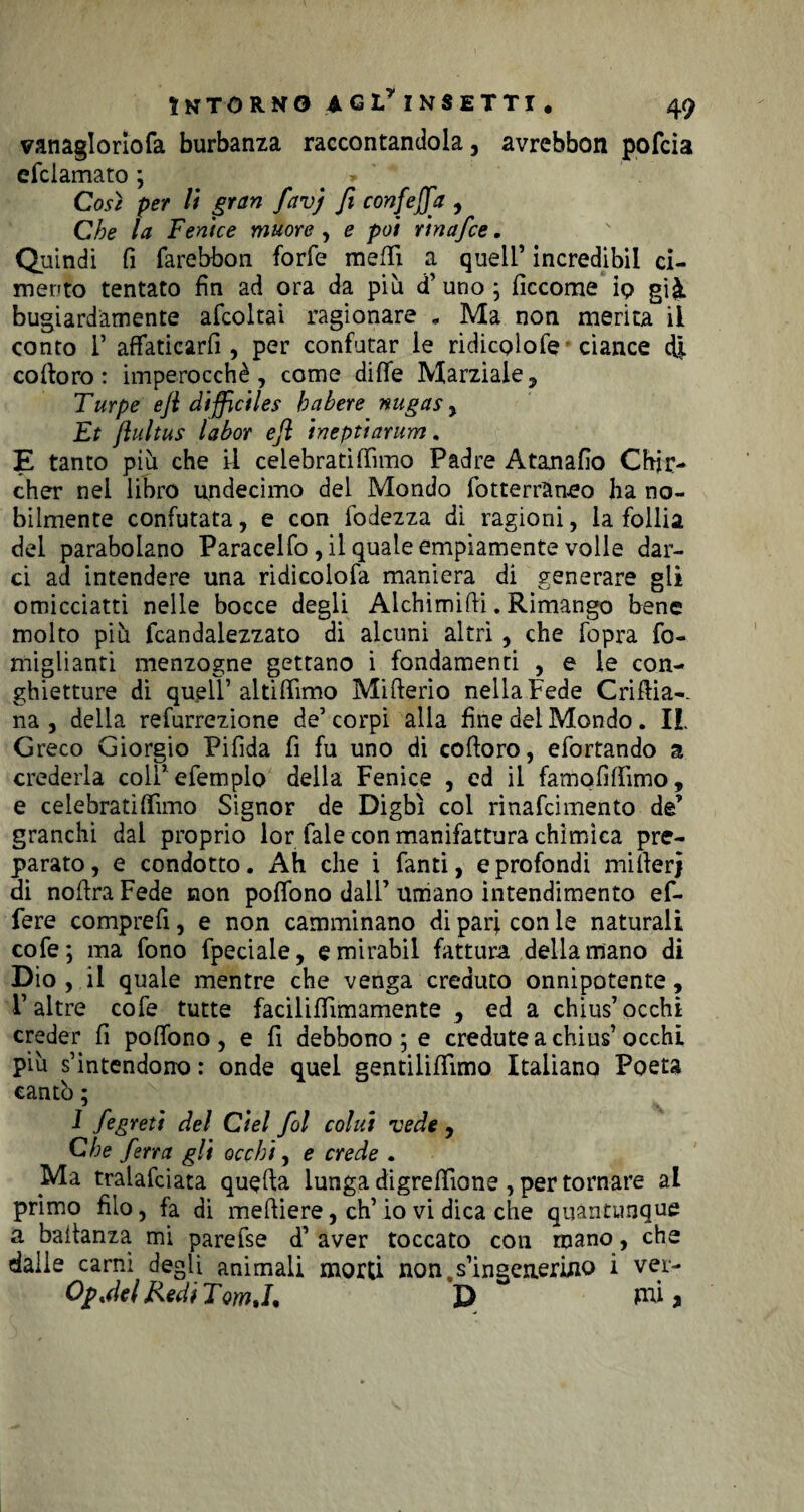 vanaglorìofa burbanza raccontandola, avrebbon pofcia efciamato ; » Così per li gran favj fi confejfa , Che la Fenice muore , e poi rinafce. Quindi fi farebbon forfè mefiì. a quell’ incredibii ci¬ mento tentato fin ad ora da più d’ uno ; ficcome ip già bugiardamente afcoltai ragionare « Ma non merita il conto 1’ affaticarfi , per confutar le ridicpìofe ciance dj. colloro: imperocché, come dille Marziale, Turpe ejl diffidies habere nugas, Et (lultus labor eft ineptiarum. E tanto più che il celebrati (fimo Padre Atanafio Chjc- cher nei libro undecimo del Mondo fotterraneo ha no¬ bilmente confutata, e con fodezza di ragioni, la follia del parabolano Paracelfo, il quale empiamente volle dar¬ ci ad intendere una ridicolofa maniera di generare gli omicciatti nelle bocce degli Alchimifii. Rimango bene molto più fcandalezzato di alcuni altri, che fopra fa¬ migliami menzogne gettano i fondamenti , e le con- ghietture di quell1 al ti fiimo Mifterio nella Fede Crifiia-- na , della refurrezione de’corpi alla fine dei Mondo. IL Greco Giorgio Pifida fi fu uno di cofioro, efortando a crederla colPefempio della Fenice , ed il famofifiimo, e celebratiffimo Signor de Digbì col rinafcimento de’ granchi dai proprio lor fale con manifattura chimica pre¬ parato, e condotto. Ah che i fanti, e profondi mifierj di nofiraFede non poflono dall’umano intendimento ef- fere comprefi, e non camminano di pari con le naturali cofe; ma fono fpeciale, emirabil fattura della mano di Dio , il quale mentre che venga creduto onnipotente, F altre cofe tutte facilifiimamente , ed a chius’occhi creder fi poflono, e fi debbono; e credute a chius1 occhi più s’intendono : onde quel eentilifiimo Italiano Poeta cantò ; I fegreti del Ciel fol colui vede , Che ferra gli occhi, e crede . Ma tralafciata quella lunga digrefiìone , per tornare al primo filo, fa di meftiere, eh1 io vi dica che quantunque a baitanza mi parefse d’ aver toccato con mano, che dalie carni degli animali morti non, s’ingenerino i ver- Opjel Redi TomJ. D mi y