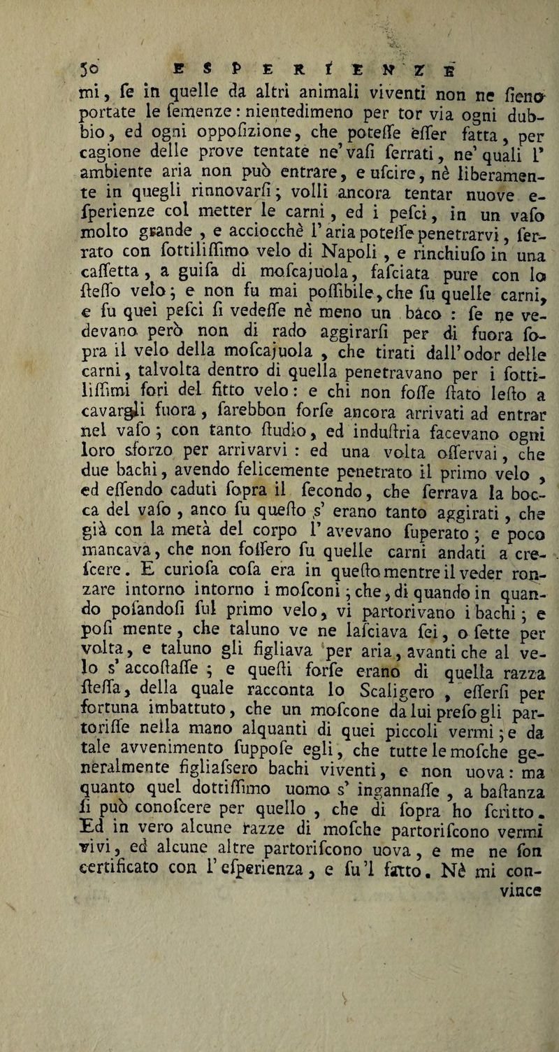mi, fe in quelle da altri animali viventi non ne fieno- portate le Temenze : nientedimeno per tor via ogni dub¬ bio, ed ogni oppofizione, che potette èfler fatta, per cagione delie prove tentate ne’ vafi ferrati, ne’ quali T ambiente aria non può entrare, eufcire, nè liberamen¬ te in quegli rinnovarfi ; volli ancora tentar nuove e- fperienze col metter le carni, ed i pefci, in un vafo molto gsande , e acciocché i’ aria potette penetrarvi, fer¬ rato con fottiiittìmo velo di Napoli , e rinchiufo in una cadetta , a guifa di mofcajuola, fafciata pure con Ics fletto velo; e non fu mai pottìbile,che fu quelle carni, e fu quei pefci fi vedette nè meno un baco : fe ne ve¬ devano. però non di rado aggirarfi per di fuora fo- pra il velo della mofcajuola , che tirati dall’odor delle carni, talvolta dentro di quella penetravano per i fotti- lìfilmi fori del fitto velo: e chi non fotte fiato letto a cavargli fuora, larebbon forfè ancora arrivati ad entrar nel vafo ; con tanto (Indio, ed industria facevano ogni loro sforzo per arrivarvi : ed una volta ofiervai, che due bachi, avendo felicemente penetrato il primo velo , ed efiendo caduti fopra il fecondo, che ferrava la boc¬ ca del vafo , anco fu quello (s’ erano tanto aggirati, che già con la metà del corpo 1’ avevano fuperato ; e poco mancava, che non foffero fu quelle carni andati a cre¬ dere. E curiofa cofa era in quello mentre il veder ron¬ zare intorno intorno i mofconì ; che, di quando in quan¬ do po fan dotti fui primo velo, vi partorivano i bachi; e poli mente, che taluno ve ne lafciava feì, o fette per volta, e taluno gli figliava per aria, avanti che al ve¬ lo s accofiaffe ; e quelli forfè erano di quella razza (letta, della quale racconta lo Scaligero , etterfi per fortuna imbattuto, che un mofcone da lui prefo gli par- torifle nella mano alquanti di quei piccoli vermi;e da tale avvenimento fuppofe egli , che tutte le mofche ge¬ neralmente figliafsero bachi viventi, c non uova: ma quanto quel dottittìmo uomo s’ ingannatte , a battanza fi può conofcere per quello , che di fopra ho fcritto. Ed in vero alcune tazze di mofche partorirono vermi vivi, ed alcune altre partorifcono uova, e me ne fon certificato con i’efperienza, e fitti fitto. Nè mi con¬ vince