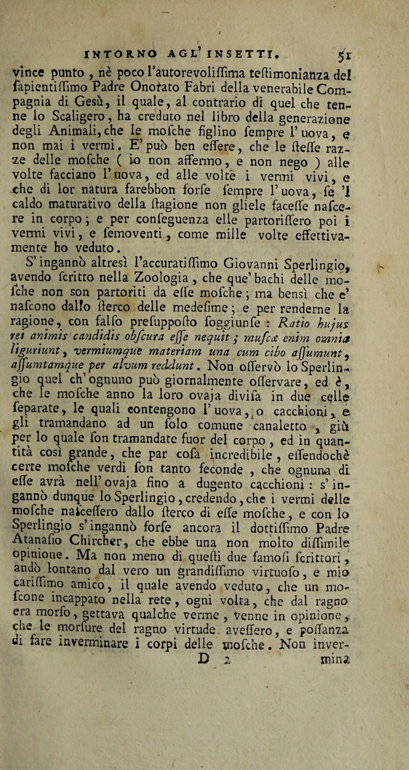 vince punto , nè poco l’auto re voliffima teftimonianza del fapientiffimo Padre Onotato Fabri della venerabile Com¬ pagnia di Gesù, il quale, al contrario dì quel che ten¬ ne lo Scaligero, ha creduto nel libro della generazione degli Animali, che le mofche figlino Tempre l’uova, e non mai i vermi. E’ può ben efTere, che le tleffe raz¬ ze delle mofche ( io non affermo, e non nego ) alle volte facciano l’uova, ed alle volte i vermi vivi, e xhe di lor natura farebbon forfè Tempre l’uova, fe ’I caldo maturativo delia Cagione non gliele faceffe nafce- re in corpo; e per confeguenza elle partoriffero poi i vermi vivi, e femoventi, come mille volte effettiva¬ mente ho veduto. S’ingannò altresì raccuratiffimo Giovanni Sperlingio, avendo fcritto nella Zoologia, che que’bachi delle mo¬ fche non son partoriti da effe mofche ; ma bensì che e’ nalcono dallo fterco delle medefìme ; e per renderne la ragione, con falfo prefuppoflo foggiunfe : Ratio hujus. rei animis candidis obfcura effe nequit ; mufcx enhn omnia liguriunt, vermiumquè materiam una cum cibo affumunt, affumtamque per alvum reddunt. Non offervò lo Sperlin¬ gio quel eh’ognuno può giornalmente offervare, ed è, che le mofche anno la loro ovaja divifa in due celle feparate, le quali contengono 1’ uova, o cacchioni x e gli tramandano ad un folo comune canaletto , giii per lo quale fon tramandate fuor del corpo , ed in quan¬ tità cosi grande, che par cofa incredìbile, eifendochè certe mofche verdi fon tanto feconde , che ognuna di effe avra nell’ovaja fino a dugento cacchioni: s’in¬ ganno dunque lo Sperlingio , credendo, che i vermi delle mofche n a ice fiero dallo fferco di effe mofche, e con lo Sperlingio s’ingannò forfè ancora il dottiffimo Padre Atanafìo Chircher, che ebbe una non molto diffusile opinione. Ma non meno di quefìi due famofi fcrittari , andò lontano dai vero un grandiffimo virtuofo, e mio cariffimo amico, il quale avendo veduto, che un mo- feone incappato nella rete, ogni volta, che dai ragno era morfo, gettava qualche verme , Venne in opinione, che le morfure del ragno virtude avellerò, e poiTanza di fare inverminare i corpi delle mofche. Non inver- D 2 mina