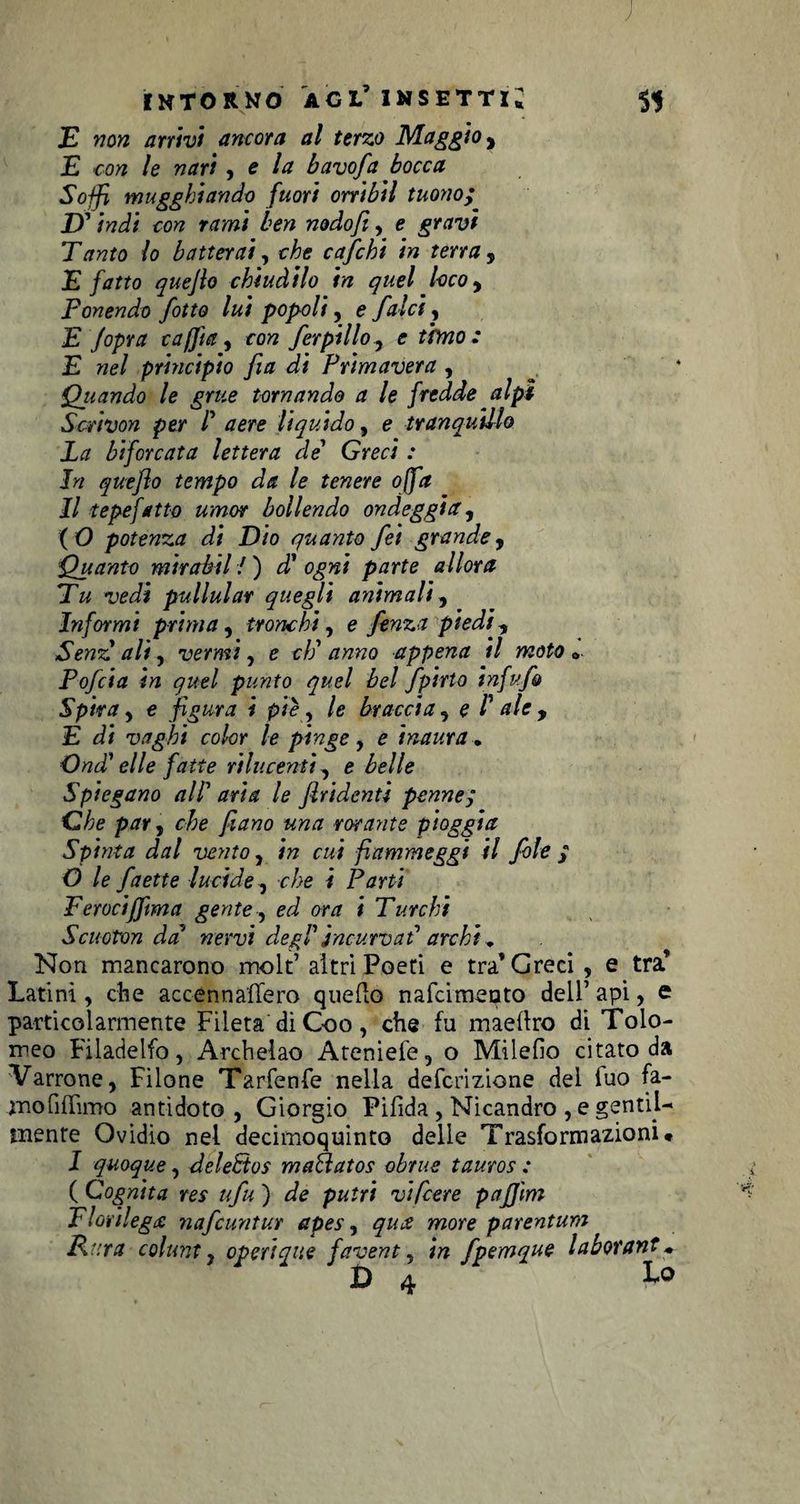 ; intorno agl’ insetti* SI E non arrivi ancora al terzo Maggio, E con le nari , e la bavofa bocca Soffi mugghiando fuori orribil tuono; D' indi con rami ben nodo/i, e gravi Tanto lo batterai, che cafchi in terra , E fatto quejlo chiudilo in quel loco y Ponendo J<otto lui popoli, e falci, E Jopra caffi a, con ferpillo ^ e tono: E nel principio fia di Primavera , * Q_uando le grue tornando a le fredde alpi Scrivon per /’ aere liquido, e tranquillo La biforcata lettera de’ Gmri .* In queflo tempo da le tenere offa Il t epe fatto umor bollendo ondeggia, ( O potenza di Dio quanto fei grande 9 Quanto mirabil i ) d' ogni parte allora Tu vedi pullular quegli animali, Informi prima, tronchi, e fenza piedi, Senz ali, vermi, e cE anno appena il moto *. Pofcia in quel punto quel bel fpìrto infufo Spira, e figura i piè, /e braccia , e /’ ale , E d* vaghi color le pinge, e inaura. Ondi elle fatte rilucenti, e belle Spiegano all5 le firidentì penne; Ohe par, rta fiano una forante pioggia Spinta dal vento , in cui fiammeggi il fole ; O le faette lucide, che i Parti Ferociffma gente, om / Turchi Scuoton da nervi degl1 incurvai archi „ Non mancarono molt’ altri Poeti e tra’Greci, e tra’ Latini, che accennaffero queflo nafcimeoto dell’ api, e particolarmente Fileta diGoo, che fu maeflro di Tolo¬ meo Filadelfo, Archelao Atenieie, o Milefio citato da Varrone, Filone Tarfenfe nella defcrizione del iuo fa- mofiflimo antidoto, Giorgio Pifida , Nicandro , e gentil¬ mente Ovidio nel decimoquinto delle Trasformazioni# I quoque, delePtos maìlatos obrue tauros : ( Cognita res ufu ) de putrì vipere pafjìm Florilegi nafcuntur apes, qua more parentum Rara colunt, operique favent, in fpemque laborant ♦ Da Lo