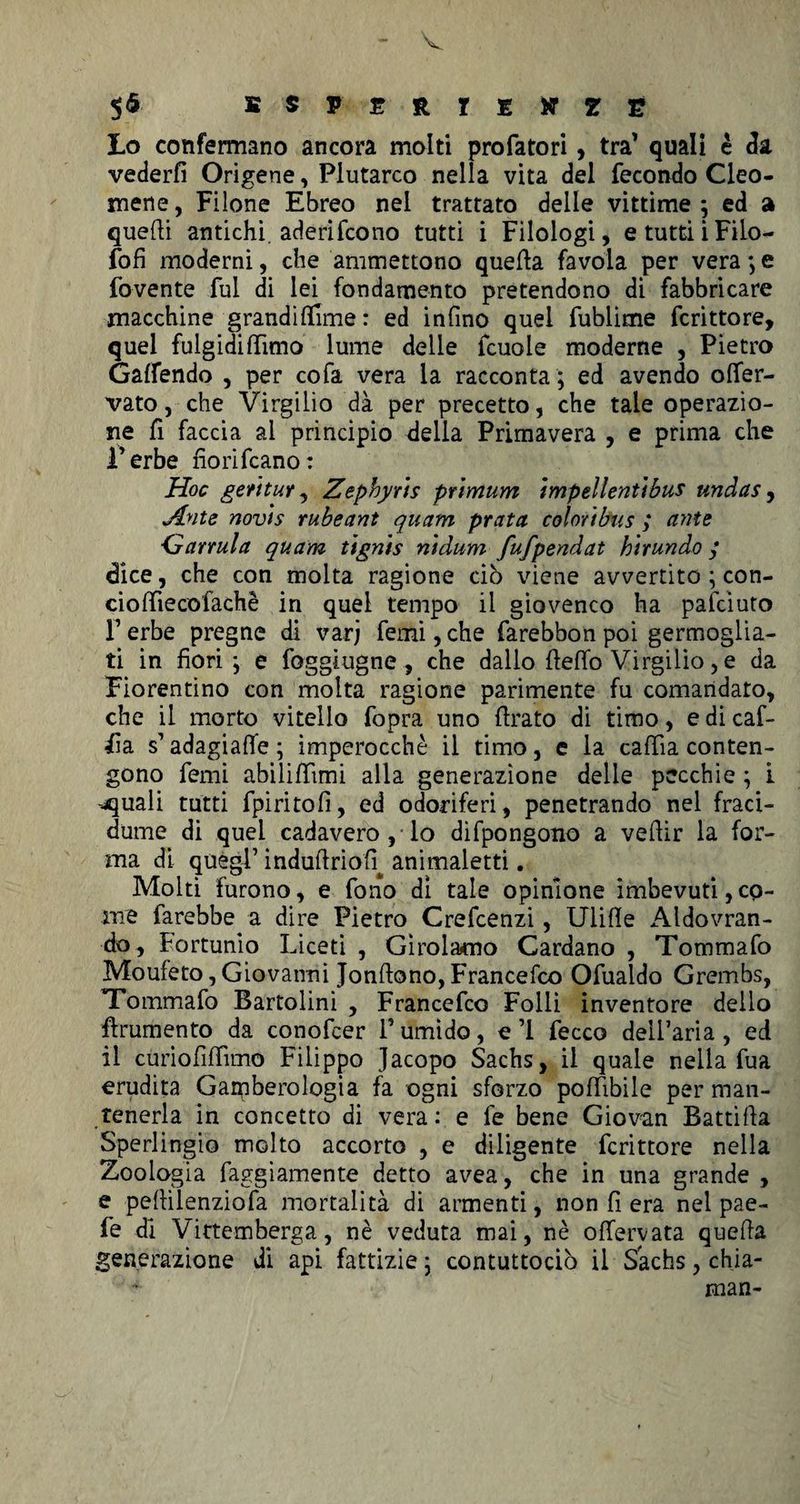 V $6 ESPERIENZE Lo confermano ancora molti profatori, tra’ quali è da vederfì Origene, Plutarco nella vita del fecondo Cleo- mene, Filone Ebreo nei trattato delle vittime; ed a quelli antichi, aderifcono tutti i Filologi, etuttiiFilo- fofi moderni, che ammettono quefta favola per vera ; e fovente fui di lei fondamento pretendono di fabbricare macchine grandiflime : ed infino quel fublime fcrittore, quel fulgidi filmo lume delle fcuole moderne , Pietro Gaffendo , per cofa vera la racconta ; ed avendo ofler- vato, che Virgilio dà per precetto, che tale operazio¬ ne fi faccia al principio della Primavera , e prima che i’erbe fiorifcano: Hoc ge/ttur , Zepbyrts pr'tmum ìmpellenùbus undas, Jlnte nov'ts rubeant quanti prata coloribus ,* ante Garrula quam tignis nidum fufpendat hìrundo / dice, che con molta ragione ciò viene avvertito ; con- cioftìecofachè in quel tempo il giovenco ha panciuto F erbe pregne di varj femi, che farebbon poi germoglia¬ ti in fiori; e foggìugne, che dallo fieflo Virgilio, e da Fiorentino con molta ragione parimente fu comandato, che il morto vitello fopra uno firato di timo, e di caf- iìa s’adagiaffe ; imperocché il timo, e la cafiìa conten¬ gono femi abilifiimi alla generazione delle pecchie ; i .quali tutti fpiritofi, ed odoriferi, penetrando nel fraci- dume di quel cadavero , lo difpongono a vefiir la for¬ ma di quegl’ indufiriofi^ animaletti. Molti furono, e fono dì tale opinione imbevuti,co¬ me farebbe a dire Pietro Crefcenzi, Ulifie Aldovran- do, Fortunio Liceti , Girolamo Cardano , Tommafo Moufeto, Giovanni Jonftono, Francesco Ofualdo Grembs, Tommafo Bartolini , Francefco Folli inventore dello frumento da conofcer F umido, e ’1 fecco dell’aria , ed il curiofifiìmo Filippo Jacopo Sachs, il quale nella fua erudita Garpherologia fa ogni sforzo po(libile per man¬ tenerla in concetto di vera: e fe bene Giovan Battifia Sperlingio molto accorto , e diligente fcrittore nella Zoologia faggiamente detto avea, che in una grande , e pefiìlenziofa mortalità di armenti, non fi era nel pae- fe di Vittemberga, nè veduta mai, nè offervata quefia generazione di api fattizie; contuttociò il-Sachs, chia- * man-