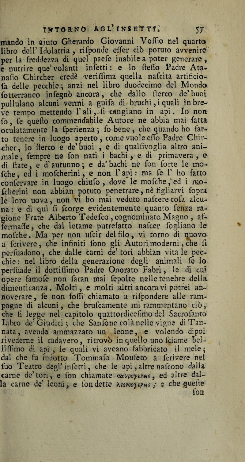 mando in ajuto Gherardo Giovanni Voflio nel quarto libro dell’Idolatria, rifponde effer ciò potuto avvenire per la freddezza di quei paefe inabile a poter generare, e nutrire que’volanti infetti: e lo (letto Padre Ata- nafio Chircher credè ve ri (lima quella nafcita artificio- fa delle pecchie ; anzi nel libro duodecimo dei Mondo fotterraneo infegnò ancora, che dallo fterco de’ buoi pullulano alcuni vermi a guifa di bruchi, i quali jn bre¬ ve tempo mettendo l’ali,-fi cangiano in api. Io non fo, fe quello commendabile Autore ne abbia mai fatta oculatamente la fperienza -, fo bene, che quando ho fat¬ to tenere in luogo aperto, come vuole etto Padre Chir¬ cher, io fterco e de’buoi , e di qualfivoglia altro ani¬ male , fempre ne fon nati i bachi, e di primavera , e di (late, e d1 autunno ; e da7 bachi ne fon forte le mo- fche, ed i mofcherini, e non l’api : ma fe T ho fatto confervare in luogo chiufo , dove le mofche, ed i rao- fcherini non abbian potuto penetrare, nè figliarvi fopra le loro uova, non vi ho mai veduto nafcerecofa alcu¬ na: e di qui fi fcorge evidentemente quanto fenza ra¬ gione Frate Alberto Tedefco , cognominato Magno , af- fermaffe, che dal letame putrefatto nafcer fogliano le mofche. Ma per non ufcir del filo, vi torno di rmovo a fcrivere, che infiniti fono gli Autori moderni, che fi perfuadono, che dalle carni de7 tori abbian vita le pec¬ chie : nel libro della generazione degli animali fe lo perfuade il dottiflimo Padre Onorato Fabri, le di cui opere famofe non faran mai fepolte nelle tenebre della dimenticanza. Molti, e molti altri ancora vi potrei an¬ noverare, fe non fotti chiamato a rifpondere alle ram¬ pogne di alcuni, che brucamente mi rammentano ciò, che fi legge nel capitolo quattordicefimo del Sacrofanto Libro de’ Giudici j che Sanfone colà nelle vigne di Tan¬ nata, avendo ammazzato un leone, e volendo dipoi rivederne il cadavere , ritrovò in quello uno fciame Bei¬ li (lìmo dì api , le quali vi aveano fabbricato il mele; dal che fu indotto Tommafo Moufeto a fcrivere nel fuo Teatro degl7 infetti, che le api, altre nafcono dalla carne de’tori, e fon chiamate ratjpoytv&s0 ed altre dal¬ la carne de’ leoni, e fon dette \t7vmyiyus ; e che quefte