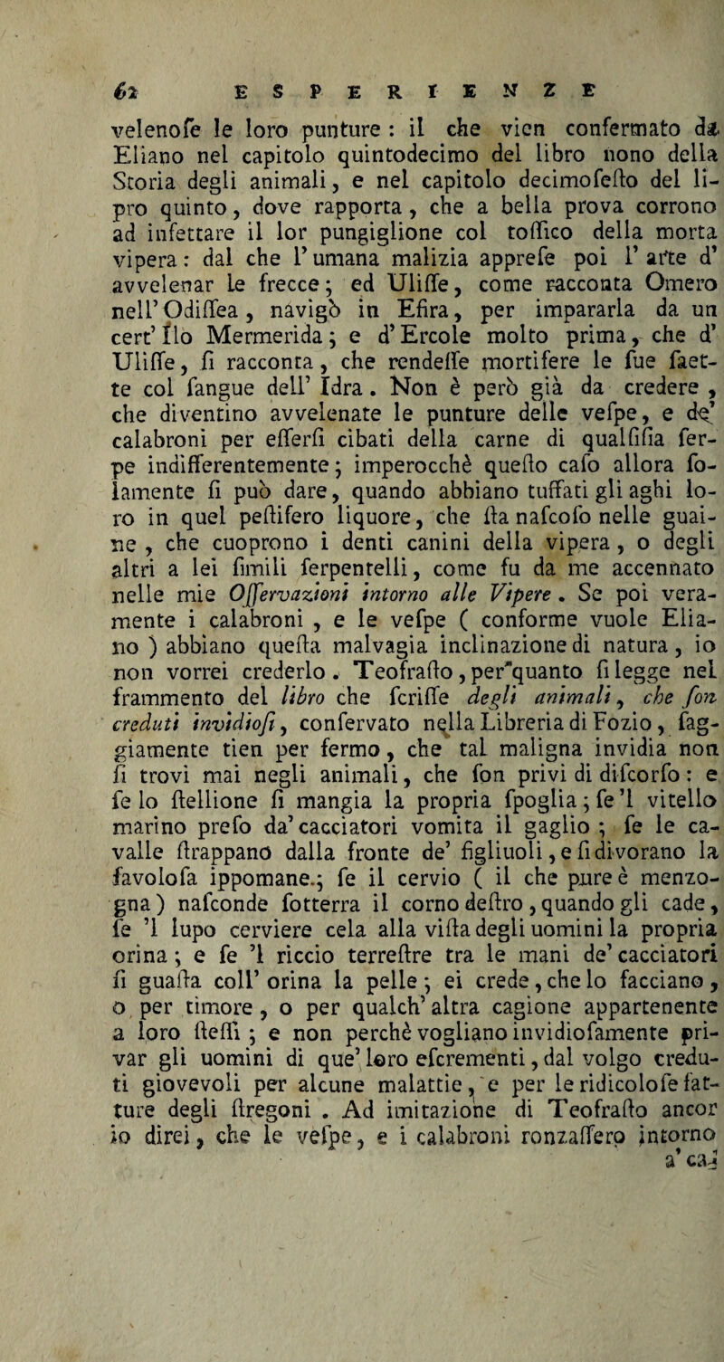 velenofe le loro punture : il che vien confermato da. Eliano nel capitolo quintodecimo del libro nono della Storia degli animali, e nel capitolo decimofefto del li- pro quinto, dove rapporta , che a bella prova corrono ad infettare il lor pungiglione col toffìco della morta vipera: dai che l’umana malizia apprefe poi l’arte d’ avvelenar Le frecce; ed Uliffe, come racconta Omero neli’Odiffea , navigò in Efira, per impararla da un cert’flo Mermerida; e d’Èrcole molto prima, che d’ Uliffe, fi racconta, che rendeffe mortifere le fue faet- te col fangue dell’ Idra. Non è però già da credere , che diventino avvelenate le punture delle vefpe, e de’ calabroni per efferfi cibati della carne di qualfifia fer- pe indifferentemente ; imperocché quello calo allora fo- lamente fi può dare, quando abbiano tuffati gli aghi lo¬ ro in quei peffifero liquore, che ffa nafcofo nelle guai¬ ne , che cuoprono i denti canini delia vipera , o degli altri a lei fimili ferpentelli, come fu da me accennato nelle mie Ojfervazioni intorno alle Vipere . Se poi vera¬ mente i calabroni , e le vefpe ( conforme vuole Elia- no ) abbiano quella malvagia inclinazione di natura, io non vorrei crederlo, Teofraffo, periquanto fi legge nel frammento del libro che fcriffe degli animali, che fon creduti invidiofi, confervato nella Libreria di Fozio, fag- giamente tien per fermo, che tal maligna invidia non fi trovi mai negli animali, che fon privi di difcorfo : e fe lo ffellione fi mangia la propria fpoglia ; fe ’l vitello marino prefo da’cacciatori vomita il gaglio ; fe le ca¬ valle ilrappano dalla fronte de’ figliuoli, e fi di vorano la favoiofa ippomane.; fe il cervio ( il che pure è menzo¬ gna) nafconde fotterra il corno deliro , quando gli cade, le ’l lupo cerviere cela alla villa degli uomini la propria orina ; e fe ’l riccio terrellre tra le mani de’ cacciatori fi guaila coll’ orina la pelle ; ei crede, che io facciano , o per timore , o per qualch’ altra cagione appartenente a loro Ile Ili ; e non perchè vogliano invidiofamente pri¬ var gli uomini di que’ loro efcrementi, dal volgo credu¬ ti giovevoli per alcune malattie, e per leridicolofefat¬ ture degli llregoni , Ad imitazione di Teofrallo ancor io direi, che le vefpe, e i calabroni ronzafferp intorno a’ ca^