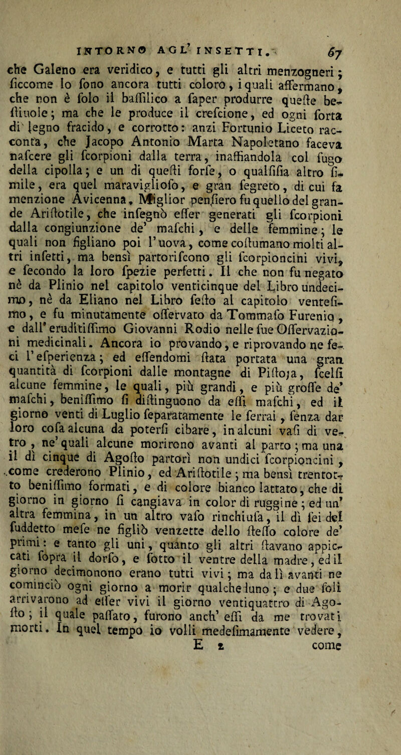 che Galeno era veridico, e tutti gli altri menzogneri ; decome lo fono ancora tutti coloro, i quali affermano , che non è folo il baffilico a faper produrre quelle be¬ ffinole; ma che le produce il crefcione, ed ogni Torta di legno fracido, e corrotto: anzi Fortunio Liceto rac¬ conti, che Jacopo Antonio Marta Napoletano faceva nafcere gli fcorpioni dalla terra, inalbandola col fugo della cipolla; e un di quelli forfè, o qualfifia altro li¬ mile , era quel maravigliofo, e gran fegreto, di cui fa menzione Avicenna. Miglior pen/iero fu quello del gran¬ de Ariflotile, che infegnò effer generati gii fcorpioni dalla congiunzione de5 mafchi, e delie femmine ; le quali non figliano poi l’uova, come coilumano molti al¬ tri infetti, ma bensì partorifcono gli fcorpioncini vivi, e fecondo la loro fpezie perfetti. Il che non fu negato nè da Plinio nei capitolo venticinque del Libro undeei- mo, nè da Eliano nel Libro fedo al capitolo ventèli¬ mo, e fu minutamente offervato da Tommafo Furenio , e dall9 eruditiITimo Giovanni Rodio nelle fue Odervaziq- ni medicinali. Ancora io provando, e riprovando ne fe¬ ci F esperienza ; ed effendomi data portata una gran quantità di fcorpioni dalie montagne di Pido;a, fcelli alcune femmine, le quali, più grandi, e più grolfe de’ malchi, beniffimo li dibinguono da elfi mafchi, ed il giorno venti di Luglio feparatamente le ferrai, fenza dar loro cola alcuna da poterli cibare, in alcuni vali di ve¬ tro , ne’ quali alcune morirono avanti ai parto ; ma una il dì cinque di Agodo partorì non undici fcorpioncini , ..come crederono Plinio, ed Ariftotile ; ma bensì trentot¬ to beniffimo formati, e di colore bianco lattato, che dì giorno in giorno d cangiava in color di ruggine ; ed un’ altra femmina, in un altro vafo rinchiula, il dì lei dei fuddetto mefe ne figliò venzette dello dedo colore de9 primi : e tanto gli uni, quanto gli altri davano appic¬ ci fopra il dorfo, e fotto il ventre della madre, ed il giorno decimonono erano tutti vivi; ma da lì avanti ne cominciò ogni giorno a morir qualcheduno; e due foli arrivarono ad elfer vivi il giorno ventiquattro di Ago¬ do ; il quale padato, furono aneli’ edì da me trovati morti. In quel tempo io volli medelìmamente vedere, E t come