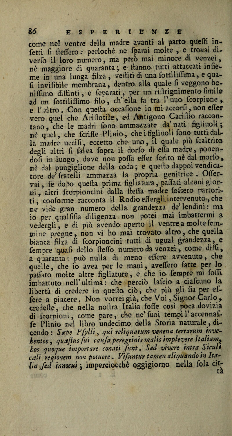 come nel ventre della madre avanti al parto quelli in¬ fetti fi fteflero .* perlochè ne fparar molte , e trovai, di¬ verio il loro numero, ma però mai minore di venzei, nè maggiore di quaranta; e Hanno tutti attaccati infie- me in una lunga filza ,. vediti di una fottilifiima, e qua¬ li invifibile membrana, dentro alla quale fi veggono be- nifilmo diftinti, e feparati, per un rifirignimento limile ad un fotti li filmo filo , eh’ ella fa tra V uno fcorpione e r altro . Con quella occafione io mi accorfi , non efief vero quel che Arillotile, ed Ajitigono Carillio raccon¬ tano , che le madri fono ammazzate da’ nati figliuoli ; nè quel, che fcriffe Plinio, che i figliuoli fono«tutti .-dal¬ la madre uccifi, eccetto che uno , il quale piu fcaltrito degli altri fi falva fopra il dorfo di ella madre, ponen¬ doli in luogo, dove non polla efier ferito nè dal morfo> nè dal pungiglione della coda; e quello dappoi vendica¬ tore de’fratelli ammazza la propria genitrice . Oflfer- vai, fe dopo quella prima figliatura, pallati alcuni gior¬ ni , altri fcorpioncini dalla liefia madie fofsero partori¬ ti, conforme racconta il Rodio elfergli.intervenuto*, che ne vide gran numero della grandezza de’ lendini : ma io per qualfifia diligenza non potei mai imbattermi a vedergli, e di più avendo aperto il ventre a molte ferm- mine pregne,. non vi ho mai trovato* altro, che quella bianca filza di fcorpioncini tutti di ugual grandezza , e fempre quali dello Hello numero da venzei, come dilfi, a quaranta : può nulla di meno efiere avvenuto, che quelle, che io avea per le mani, avefiero fatte per lo pafiato molte altre figliature, e che io fempre mi folli imbattuto nell’ultima: che perciò lafcio a ciafcuno la libertà dì credere in quello ciò, che più gli fia per ef- fere a piacere. Non vorrei già, che Voi, Signor Carlo ^ credelle, che nella nollra Italia folle cosi poca dovizia dì feorpioni, come pare, che ne’fuoi tempii accennaf- fe Plinio nel libro undecimo delia Storia naturale , di¬ cendo : Sape Pfylli, qui reliquarum venena terrarum inve- hentes, quaflusfui caufa peregrinis malis implevere Italiam, hos quoque importare conati funt. Sed vivere intra Siculi cali regionem non potuere. Vifuntur tamen aliquando in Ita¬ lia /ed innocui ; imperciocché oggigiorno nella fola cit-