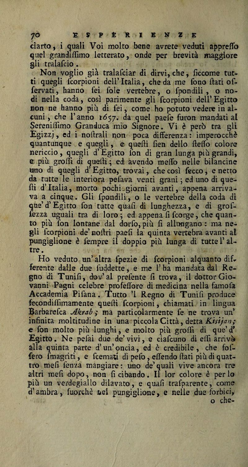 ciarto, i quali Voi molto bene avrete veduti appretto quel grandittimo letterato, onde per brevità maggiore gii traiafcio . Non voglio già tralafciar di dirvi, che, ficcome tut¬ ti quegli fcorpioni dell’Italia, che da me fono flati of¬ fendati, hanno fei fole yertebre, o fpondili , o no¬ di nella coda, così parimente gli fcorpioni dell’Egitto non ne hanno più di fei, come ho potuto vedere in al¬ cuni , che l’anno 1657» da quei paefe furon mandati al Sereniamo Granduca mio Signore. Vi è però tra gli Egizzj, ed i noftraii non poca differenza: imperocché quantunque e quegli, e quelli lìen dello fletto colore nericcio, quegli d’Egitto fon di gran lunga più grandi, e più grotti di quelli ; ed avendo metto nette bilancine uno dì quegli d’Egitto, trovai, che così fecco i e netto da tutte le interiora pefava venti grani -, ed uno di que¬ lli d’Italia, morto pochi.giorni avanti, appena arriva¬ va a cinque. Gli fpondili, o le vertebre della coda di que’d’Egitto fon tutte quali di lunghezza, e di grò fi¬ nezza uguali tra dì loro ; ed appena li fcorge, che quan¬ to più fon lontane dal dorfo, più fi allungano : ma ne¬ gli fcorpioni de’ nolìri paefi la quinta vertebra avanti al pungiglione è fempre il doppio più lunga di tutte l’al¬ tre . Ho veduto un’ altra fpezie di fcorpioni alquanto difr ferente dalle due luddette, e me l’ha mandata dal Re¬ gno di Tunifi, cfev’ al prefente fi trova, il dottor Gio¬ vanni Pagni celebre proiettore di medicina nella famofa Accademia Pifana. Tutto ’1 Regno di Tunifi produce fecondiffìmamente quelli fcorpioni, chiamati in lingua Barbarefca Akrab ; ma particolarmente fe ne trova un infinita moltitudine in una piccola Città, detta Kistjan; e fon molto più lunghi,, e molto più grotti di que’d* Egitto. Ne pefai due de’vivi, e ciafcuno di elfi arrivò alla quinta parte d’un’oncia, ed è credibile, che fof- fero fmagriti, e fcemau di pefo, ettendo flati più di quat¬ tro meli fenza mangiare : uno de’ quali vive ancora tre altri mefi dopo, non fi cibando. Il lor colore è per lo più un verdegiallo dilavato, e quali trafparente, come d’ambra, fuorché nel pungiglione, e nette due forbici, o che-