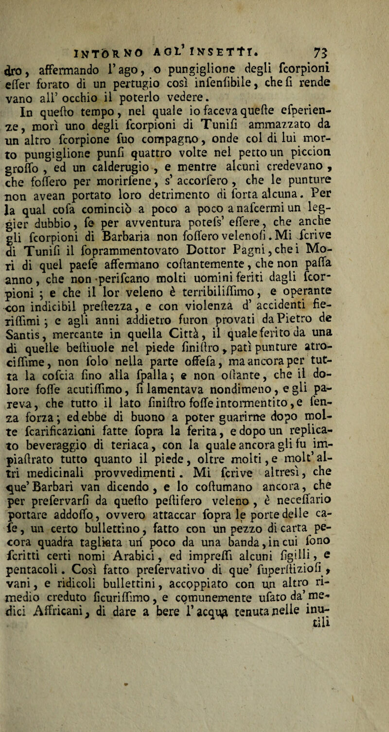 ciro, affermando l’ago, o pungiglione degli fcorpioni elfer forato di un pertugio così infenfibile, cheli rende vano all’occhio il poterlo vedere. In quello tempo, nel quale io faceva quelle efperien- ze, morì uno degli fcorpioni di Tunifi ammazzato da un altro fcorpione fuo compagno, onde col di luì mor¬ to pungiglione punii quattro volte nel petto un piccion grolfo , ed un calderugio , e mentre alcuni credevano , che folfero per morirfene, s’ accorfero , che le punture non avean portato loro detrimento di lorta alcuna. Per la qual cofa cominciò a poco a poco a nafcermi un leg- gier dubbio, fe per avventura potelV elfere, che anche gli fcorpioni di Barbaria non folfero veleno!!. Mi Icrive di Tunifi il foprammentovato Dottor Pagni,chei Mo¬ ri di quei paefe affermano collantemente, che non palfa anno, che non perifcano molti uomini feriti dagli fcor¬ pioni ; e che il lor veleno è terribiliffimo, e operante con indicibil prellezza, e con violenza d’ accidenti fìe- rilfimi ; e agli anni addietro furon provati da Pietro de Santis, mercante in quella Città, il quale ferito da una di quelle belliuole nel piede finidro y patì punture atro- cilfime, non folo nella parte oflfefa, ma ancora per tut¬ ta la cofcia fino alla (palla; e non odante, che il do¬ lore folfe acutilfìmo, fi lamentava nondimeno, e gli pa¬ reva, che tutto il lato fmiftro foffeintormentito,e fen- za forza ; ed ebbe di buono a poter guarirne dopo mol¬ te fcarificazicmi fatte fopra la ferita, e dopo un replica¬ to beveraggio di teriaca, con la quale ancoragli fu im- piadrato tutto quanto il piede, oltre molti, e molt’ al¬ tri medicinali provvedimenti. Mi fcrive altresì, che que’Barbari van dicendo, e lo coftumano ancora, che per prefervarfi da queflo pedifero veleno , è neceffario portare addoffo, ovvero attaccar fopra le porte delle ca- fe, un certo bullettino, fatto con un pezzo di carta pe¬ cora quadra tagliata uri poco da una banda,in cui fono fcritti certi nomi Arabici, ed impreffì alcuni figlili, e pentacoli. Così fatto prefervativo di que’ fuperdiziofì , vani, e ridicoli bullettini, accoppiato con un altro ri¬ medio creduto ficuriflìmo, e comunemente ufato da’me¬ dici Affricani ^ di dare a bere l’acquai tenuta nelle inu¬ tili